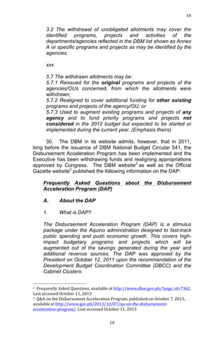10	
  
	
  

3.2 The withdrawal of unobligated allotments may cover the
identified programs, projects and activities of the
departments/agencies reflected in the DBM list shown as Annex
A or specific programs and projects as may be identified by the
agencies.
xxx
5.7 The withdrawn allotments may be:
5.7.1 Reissued for the original programs and projects of the
agencies/OUs concerned, from which the allotments were
withdrawn;
5.7.2 Realigned to cover additional funding for other existing
programs and projects of the agency/OU; or
5.7.3 Used to augment existing programs and projects of any
agency and to fund priority programs and projects not
considered in the 2012 budget but expected to be started or
implemented during the current year. (Emphasis theirs)
30. The DBM in its website admits, however, that in 2011,
long before the issuance of DBM National Budget Circular 541, the
Disbursement Acceleration Program has been implemented and the
Executive has been withdrawing funds and realigning appropriations
approved by Congress. The DBM website2 as well as the Official
Gazette website3 published the following information on the DAP:
Frequently Asked Questions
Acceleration Program (DAP)
A.

Disbursement

About the DAP

1.

about the

What is DAP?

The Disbursement Acceleration Program (DAP) is a stimulus
package under the Aquino administration designed to fast-track
public spending and push economic growth. This covers highimpact budgetary programs and projects which will be
augmented out of the savings generated during the year and
additional revenue sources. The DAP was approved by the
President on October 12, 2011 upon the recommendation of the
Development Budget Coordination Committee (DBCC) and the
Cabinet Clusters.
	
  	
  	
  	
  	
  	
  	
  	
  	
  	
  	
  	
  	
  	
  	
  	
  	
  	
  	
  	
  	
  	
  	
  	
  	
  	
  	
  	
  	
  	
  	
  	
  	
  	
  	
  	
  	
  	
  	
  	
  	
  	
  	
  	
  	
  	
  	
  	
  	
  	
  	
  	
  	
  	
  	
  	
  
2	
  	
  Frequently	
  Asked	
  Questions,	
  available	
  at	
  http://www.dbm.gov.ph/?page_id=7362.	
  
Last	
  accessed	
  October	
  11,	
  2013	
  
3	
  	
  Q&A	
  on	
  the	
  Disbursement	
  Acceleration	
  Program,	
  published	
  on	
  October	
  7,	
  2013,	
  
available	
  at	
  http://www.gov.ph/2013/10/07/qa-­‐on-­‐the-­‐disbursement-­‐
acceleration-­‐program/.	
  Last	
  accessed	
  October	
  11,	
  2013	
  
	
  
	
  

10	
  

 