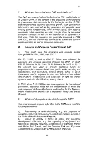 11	
  
	
  

2.

What was the context when DAP was introduced?

The DAP was conceptualized in September 2011 and introduced
in October 2011, in the context of the prevailing underspending
in government disbursements for the first eight months of 2011
that dampened the country’s economic growth. Such government
intervention was needed as key programs and projects, most
notably public infrastructure, were moving slowly. The need to
accelerate public spending was also brought about by the global
economic situation as well as the financial toll of calamities in
that year. While the economy has generally improved in 2012
and 2013, the use of DAP was continued to sustain the pace of
public spending as well as economic expansion.
B.

Amounts and Purposes Funded through DAP

1.
How much were the programs and projects funded
through DAP in 2011, 2012, and 2013?
For 2011-2012, a total of P142.23 Billion was released for
programs and projects identified through the DAP, of which
P83.53 Billion is for 2011 and 58.70 Billion is for 2012. In 2011,
the amount was used to provide additional funds for
programs/projects such as healthcare, public works, housing and
resettlement, and agriculture, among others. While in 2012,
these were used to augment tourism road infrastructure, school
infrastructure, rehabilitation and extension of light rail transit
systems, and sitio electrification, among others.
In 2013, about P15.13 Billion has been approved for the hiring of
policemen, additional funds for the modernization of PNP, the
redevelopment of Roxas Boulevard, and funding for the Typhoon
Pablo rehabilitation projects for Compostela Valley and Davao
Oriental.
2.

What kind of projects are funded through the DAP?

The programs and projects submitted to the DBM must meet the
following conditions:
a)
Fast-moving or quick-disbursing, e.g. the payment of
obligations incurred from premium subsidy for indigent families in
the National Health Insurance Program;
b)
Urgent or priority in terms of social and economic
development objectives, e.g. the upgrading of equipment and
facilities for specialty hospitals, rehabilitation of Light Rail Transit
and Metro Rail Transit, and the Disaster Risk and Exposure
Assessment for Mitigation (DREAM) program of DOST;

	
  

11	
  

 