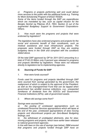 12	
  
	
  

c)
Programs or projects performing well and could deliver
more services to the public with the additional funds e.g. Training
for Work Scholarship Program of DOLE-TESDA.
Some of the items funded through the DAP are expenditures
which are mandated by law, such as capital infusion for the
Bangko Sentral ng Pilipinas (R.A. 7653, Section 2) out of the
augmented Budgetary Support to Government CorporationsOthers.
3.
How much were the programs and projects that were
endorsed by legislators?
The legislators have also endorsed programs and projects for the
social and economic benefit of their constituents, such as
medical assistance and local infrastructure projects. The
proposals were funded through DAP as they are existing
budgetary items in the GAA and compliant with the conditions
stated above.
Of the total DAP approved by OP for 2011-2012 amounting to a
total of P142.23 Billion only 9 percent was released to programs
and projects identified by legislators. These were not released
directly to legislators but to implementing agencies.
C.

Sourcing of Funds for DAP

1.

How were funds sourced?

Funds used for programs and projects identified through DAP
were sourced from savings generated by the government, the
realignment of which is subject to the approval of the President;
as well as the Unprogrammed Fund that can be tapped when
government has windfall revenue collections, e.g., unexpected
remittance of dividends from the GOCCs and Government
Financial Institutions (GFIs), sale of government assets.
2.

Where did savings come from?

Savings were sourced from:
a)
the pooling of unreleased appropriations such as
unreleased Personnel Services appropriations which will lapse at
the end of the year, unreleased appropriations of slow moving
projects and discontinued projects per Zero-Based Budgeting
findings; and
b)
the withdrawal of unobligated allotments, also for slowmoving programs and projects, which have earlier been released
to national government agencies.
In line with laws on the use of savings (see below), DBM ensured
that programs and projects funded through DAP have an
	
  

12	
  

 
