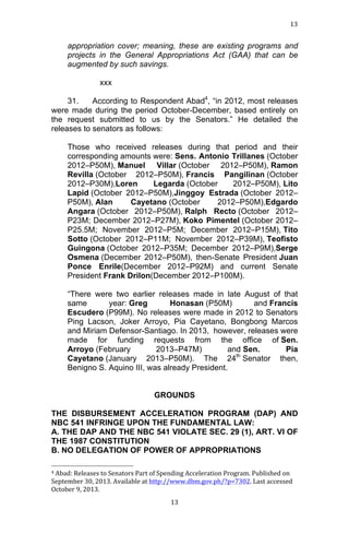 13	
  
	
  

appropriation cover; meaning, these are existing programs and
projects in the General Appropriations Act (GAA) that can be
augmented by such savings.
xxx
31.
According to Respondent Abad4, “in 2012, most releases
were made during the period October-December, based entirely on
the request submitted to us by the Senators.” He detailed the
releases to senators as follows:
Those who received releases during that period and their
corresponding amounts were: Sens. Antonio Trillanes (October
2012–P50M), Manuel Villar (October 2012–P50M), Ramon
Revilla (October 2012–P50M), Francis Pangilinan (October
2012–P30M),Loren
Legarda (October
2012–P50M), Lito
Lapid (October 2012–P50M),Jinggoy Estrada (October 2012–
P50M), Alan
Cayetano (October
2012–P50M),Edgardo
Angara (October 2012–P50M), Ralph Recto (October 2012–
P23M; December 2012–P27M), Koko Pimentel (October 2012–
P25.5M; November 2012–P5M; December 2012–P15M), Tito
Sotto (October 2012–P11M; November 2012–P39M), Teofisto
Guingona (October 2012–P35M; December 2012–P9M),Serge
Osmena (December 2012–P50M), then-Senate President Juan
Ponce Enrile(December 2012–P92M) and current Senate
President Frank Drilon(December 2012–P100M).
“There were two earlier releases made in late August of that
same
year: Greg
Honasan (P50M)
and Francis
Escudero (P99M). No releases were made in 2012 to Senators
Ping Lacson, Joker Arroyo, Pia Cayetano, Bongbong Marcos
and Miriam Defensor-Santiago. In 2013, however, releases were
made for funding requests from the office of Sen.
Arroyo (February
2013–P47M)
and Sen.
Pia
th
Cayetano (January 2013–P50M). The 24 Senator then,
Benigno S. Aquino III, was already President.
GROUNDS
THE DISBURSEMENT ACCELERATION PROGRAM (DAP) AND
NBC 541 INFRINGE UPON THE FUNDAMENTAL LAW:
A. THE DAP AND THE NBC 541 VIOLATE SEC. 29 (1), ART. VI OF
THE 1987 CONSTITUTION
B. NO DELEGATION OF POWER OF APPROPRIATIONS
	
  	
  	
  	
  	
  	
  	
  	
  	
  	
  	
  	
  	
  	
  	
  	
  	
  	
  	
  	
  	
  	
  	
  	
  	
  	
  	
  	
  	
  	
  	
  	
  	
  	
  	
  	
  	
  	
  	
  	
  	
  	
  	
  	
  	
  	
  	
  	
  	
  	
  	
  	
  	
  	
  	
  	
  
4	
  Abad:	
  Releases	
  to	
  Senators	
  Part	
  of	
  Spending	
  Acceleration	
  Program.	
  Published	
  on	
  
September	
  30,	
  2013.	
  Available	
  at	
  http://www.dbm.gov.ph/?p=7302.	
  Last	
  accessed	
  
October	
  9,	
  2013.	
  
	
  

13	
  

 