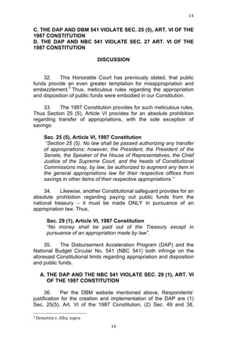 14	
  
	
  

C. THE DAP AND DBM 541 VIOLATE SEC. 25 (5), ART. VI OF THE
1987 CONSTITUTION
D. THE DAP AND NBC 541 VIOLATE SEC. 27 ART. VI OF THE
1987 CONSTITUTION
DISCUSSION
32.
This Honorable Court has previously stated, that public
funds provide an even greater temptation for misappropriation and
embezzlement.5 Thus, meticulous rules regarding the appropriation
and disposition of public funds were embodied in our Constitution.
33.
The 1987 Constitution provides for such meticulous rules.
Thus Section 25 (5), Article VI provides for an absolute prohibition
regarding transfer of appropriations, with the sole exception of
savings:
Sec. 25 (5), Article VI, 1987 Constitution
“Section 25 (5). No law shall be passed authorizing any transfer
of appropriations; however, the President, the President of the
Senate, the Speaker of the House of Representatives, the Chief
Justice of the Supreme Court, and the heads of Constitutional
Commissions may, by law, be authorized to augment any item in
the general appropriations law for their respective offices from
savings in other items of their respective appropriations.”
34.
Likewise, another Constitutional safeguard provides for an
absolute prohibition regarding paying out public funds from the
national treasury – it must be made ONLY in pursuance of an
appropriation law. Thus,
Sec. 29 (1), Article VI, 1987 Constitution
“No money shall be paid out of the Treasury except in
pursuance of an appropriation made by law”.
35.
The Disbursement Acceleration Program (DAP) and the
National Budget Circular No. 541 (NBC 541) both infringe on the
aforesaid Constitutional limits regarding appropriation and disposition
and public funds.
A. THE DAP AND THE NBC 541 VIOLATE SEC. 29 (1), ART. VI
OF THE 1987 CONSTITUTION
36.
Per the DBM website mentioned above, Respondents’
justification for the creation and implementation of the DAP are (1)
Sec. 25(5), Art. VI of the 1987 Constitution, (2) Sec. 49 and 38,
	
  	
  	
  	
  	
  	
  	
  	
  	
  	
  	
  	
  	
  	
  	
  	
  	
  	
  	
  	
  	
  	
  	
  	
  	
  	
  	
  	
  	
  	
  	
  	
  	
  	
  	
  	
  	
  	
  	
  	
  	
  	
  	
  	
  	
  	
  	
  	
  	
  	
  	
  	
  	
  	
  	
  	
  
5	
  Demetria	
  v.	
  Alba,	
  supra	
  
	
  

14	
  

 