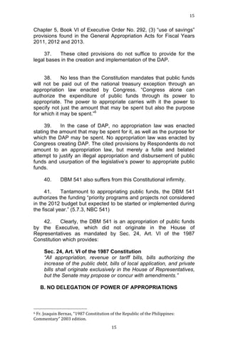 15	
  
	
  

Chapter 5, Book VI of Executive Order No. 292, (3) “use of savings”
provisions found in the General Appropriation Acts for Fiscal Years
2011, 2012 and 2013.
37.
These cited provisions do not suffice to provide for the
legal bases in the creation and implementation of the DAP.
38.
No less than the Constitution mandates that public funds
will not be paid out of the national treasury exception through an
appropriation law enacted by Congress. “Congress alone can
authorize the expenditure of public funds through its power to
appropriate. The power to appropriate carries with it the power to
specify not just the amount that may be spent but also the purpose
for which it may be spent.”6
39.
In the case of DAP, no appropriation law was enacted
stating the amount that may be spent for it, as well as the purpose for
which the DAP may be spent. No appropriation law was enacted by
Congress creating DAP. The cited provisions by Respondents do not
amount to an appropriation law, but merely a futile and belated
attempt to justify an illegal appropriation and disbursement of public
funds and usurpation of the legislative’s power to appropriate public
funds.
40.

DBM 541 also suffers from this Constitutional infirmity.

41.
Tantamount to appropriating public funds, the DBM 541
authorizes the funding “priority programs and projects not considered
in the 2012 budget but expected to be started or implemented during
the fiscal year.” (5.7.3, NBC 541)
42.
Clearly, the DBM 541 is an appropriation of public funds
by the Executive, which did not originate in the House of
Representatives as mandated by Sec. 24, Art. VI of the 1987
Constitution which provides:
Sec. 24, Art. VI of the 1987 Constitution
“All appropriation, revenue or tariff bills, bills authorizing the
increase of the public debt, bills of local application, and private
bills shall originate exclusively in the House of Representatives,
but the Senate may propose or concur with amendments.”
B. NO DELEGATION OF POWER OF APPROPRIATIONS

	
  	
  	
  	
  	
  	
  	
  	
  	
  	
  	
  	
  	
  	
  	
  	
  	
  	
  	
  	
  	
  	
  	
  	
  	
  	
  	
  	
  	
  	
  	
  	
  	
  	
  	
  	
  	
  	
  	
  	
  	
  	
  	
  	
  	
  	
  	
  	
  	
  	
  	
  	
  	
  	
  	
  	
  
6	
  Fr.	
  Joaquin	
  Bernas,	
  “1987	
  Constitution	
  of	
  the	
  Republic	
  of	
  the	
  Philippines:	
  
Commentary”	
  2003	
  edition.	
  	
  
	
  

15	
  

 