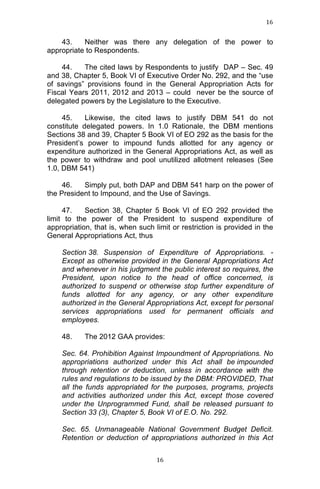 16	
  
	
  

43.
Neither was there any delegation of the power to
appropriate to Respondents.
44.
The cited laws by Respondents to justify DAP – Sec. 49
and 38, Chapter 5, Book VI of Executive Order No. 292, and the “use
of savings” provisions found in the General Appropriation Acts for
Fiscal Years 2011, 2012 and 2013 – could never be the source of
delegated powers by the Legislature to the Executive.
45.
Likewise, the cited laws to justify DBM 541 do not
constitute delegated powers. In 1.0 Rationale, the DBM mentions
Sections 38 and 39, Chapter 5 Book VI of EO 292 as the basis for the
President’s power to impound funds allotted for any agency or
expenditure authorized in the General Appropriations Act, as well as
the power to withdraw and pool unutilized allotment releases (See
1.0, DBM 541)
46.
Simply put, both DAP and DBM 541 harp on the power of
the President to Impound, and the Use of Savings.
47.
Section 38, Chapter 5 Book VI of EO 292 provided the
limit to the power of the President to suspend expenditure of
appropriation, that is, when such limit or restriction is provided in the
General Appropriations Act, thus
Section 38. Suspension of Expenditure of Appropriations. Except as otherwise provided in the General Appropriations Act
and whenever in his judgment the public interest so requires, the
President, upon notice to the head of office concerned, is
authorized to suspend or otherwise stop further expenditure of
funds allotted for any agency, or any other expenditure
authorized in the General Appropriations Act, except for personal
services appropriations used for permanent officials and
employees.
48.

The 2012 GAA provides:

Sec. 64. Prohibition Against Impoundment of Appropriations. No
appropriations authorized under this Act shall be impounded
through retention or deduction, unless in accordance with the
rules and regulations to be issued by the DBM: PROVIDED, That
all the funds appropriated for the purposes, programs, projects
and activities authorized under this Act, except those covered
under the Unprogrammed Fund, shall be released pursuant to
Section 33 (3), Chapter 5, Book VI of E.O. No. 292.
Sec. 65. Unmanageable National Government Budget Deficit.
Retention or deduction of appropriations authorized in this Act

	
  

16	
  

 