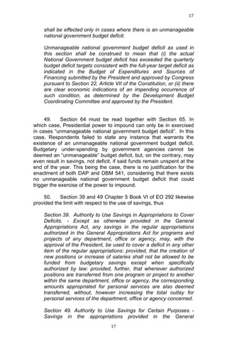 17	
  
	
  

shall be effected only in cases where there is an unmanageable
national government budget deficit.
Unmanageable national government budget deficit as used in
this section shall be construed to mean that (i) the actual
National Government budget deficit has exceeded the quarterly
budget deficit targets consistent with the full-year target deficit as
indicated in the Budget of Expenditures and Sources of
Financing submitted by the President and approved by Congress
pursuant to Section 22, Article VII of the Constitution, or (ii) there
are clear economic indications of an impending occurrence of
such condition, as determined by the Development Budget
Coordinating Committee and approved by the President.
49.
Section 64 must be read together with Section 65. In
which case, Presidential power to impound can only be in exercised
in cases “unmanageable national government budget deficit”. In this
case, Respondents failed to state any instance that warrants the
existence of an unmanageable national government budget deficit.
Budgetary under-spending by government agencies cannot be
deemed an “unmanageable” budget deficit, but, on the contrary, may
even result in savings, not deficit, if said funds remain unspent at the
end of the year. This being the case, there is no justification for the
enactment of both DAP and DBM 541, considering that there exists
no unmanageable national government budget deficit that could
trigger the exercise of the power to impound.
50.
Section 39 and 49 Chapter 5 Book VI of EO 292 likewise
provided the limit with respect to the use of savings, thus
Section 39. Authority to Use Savings in Appropriations to Cover
Deficits. - Except as otherwise provided in the General
Appropriations Act, any savings in the regular appropriations
authorized in the General Appropriations Act for programs and
projects of any department, office or agency, may, with the
approval of the President, be used to cover a deficit in any other
item of the regular appropriations: provided, that the creation of
new positions or increase of salaries shall not be allowed to be
funded from budgetary savings except when specifically
authorized by law: provided, further, that whenever authorized
positions are transferred from one program or project to another
within the same department, office or agency, the corresponding
amounts appropriated for personal services are also deemed
transferred, without, however increasing the total outlay for
personal services of the department, office or agency concerned.
Section 49. Authority to Use Savings for Certain Purposes. Savings in the appropriations provided in the General
	
  

17	
  

 