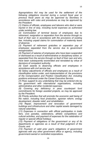 18	
  
	
  

Appropriations Act may be used for the settlement of the
following obligations incurred during a current fiscal year or
previous fiscal years as may be approved by Secretary in
accordance with rules and procedures as may be approved by
the President:
(1) Claims of officials, employees and laborers who died or were
injured in line of duty, including burial expenses as authorized
under existing law;
(2) Commutation of terminal leaves of employees due to
retirement, resignation or separation from the service through no
fault of their own in accordance with the provisions of existing
law, including unpaid claims for commutation of maternity leave
of absence;
(3) Payment of retirement gratuities or separation pay of
employees separated from the service due to government
reorganization;
(4) Payment of salaries of employees who have been suspended
or dismissed as a result of administrative or disciplinary action, or
separated from the service through no fault of their own and who
have been subsequently exonerated and reinstated by virtue of
decisions of competent authority;
(5) Cash awards to deserving officials and employees in
accordance with civil service law;
(6) Salary adjustments of officials and employees as a result of
classification action under, and implementation of, the provisions
of the Compensation and Position Classification Act, including
positions embraced under the Career Executive Service;
(7) Peso support to any undertaking that may be entered into by
the government with international organizations, including
administrative and other incidental expenses;
(8) Covering any deficiency in peso counterpart fund
commitments for foreign assisted projects, as may be approved
by the President;
(9) Priority activities that will promote the economic well being of
the nation, including food production, agrarian reform, energy
development, disaster relief, and rehabilitation.
(10) Repair, improvement and renovation of government
buildings and infrastructure and other capital assets damaged by
natural calamities;
(11) Expenses in connection with official participation in trade
fairs, civic parades, celebrations, athletic competitions and
cultural activities, and payment of expenses for the celebration of
regular or special official holidays;
(12) Payment of obligations of the government or any of its
departments or agencies as a result of final judgment of the
Courts; and
(13) Payment of valid prior year's obligations of government
agencies with any other government office or agency, including
government-owned or controlled corporations.
	
  

18	
  

 