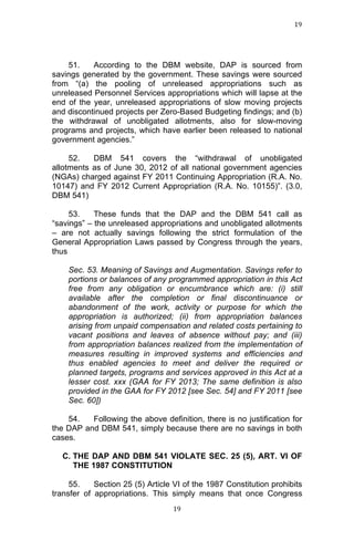 19	
  
	
  

51.
According to the DBM website, DAP is sourced from
savings generated by the government. These savings were sourced
from “(a) the pooling of unreleased appropriations such as
unreleased Personnel Services appropriations which will lapse at the
end of the year, unreleased appropriations of slow moving projects
and discontinued projects per Zero-Based Budgeting findings; and (b)
the withdrawal of unobligated allotments, also for slow-moving
programs and projects, which have earlier been released to national
government agencies.”
52.
DBM 541 covers the “withdrawal of unobligated
allotments as of June 30, 2012 of all national government agencies
(NGAs) charged against FY 2011 Continuing Appropriation (R.A. No.
10147) and FY 2012 Current Appropriation (R.A. No. 10155)”. (3.0,
DBM 541)
53.
These funds that the DAP and the DBM 541 call as
“savings” – the unreleased appropriations and unobligated allotments
– are not actually savings following the strict formulation of the
General Appropriation Laws passed by Congress through the years,
thus
Sec. 53. Meaning of Savings and Augmentation. Savings refer to
portions or balances of any programmed appropriation in this Act
free from any obligation or encumbrance which are: (i) still
available after the completion or final discontinuance or
abandonment of the work, activity or purpose for which the
appropriation is authorized; (ii) from appropriation balances
arising from unpaid compensation and related costs pertaining to
vacant positions and leaves of absence without pay; and (iii)
from appropriation balances realized from the implementation of
measures resulting in improved systems and efficiencies and
thus enabled agencies to meet and deliver the required or
planned targets, programs and services approved in this Act at a
lesser cost. xxx (GAA for FY 2013; The same definition is also
provided in the GAA for FY 2012 [see Sec. 54] and FY 2011 [see
Sec. 60])
54.
Following the above definition, there is no justification for
the DAP and DBM 541, simply because there are no savings in both
cases.
C. THE DAP AND DBM 541 VIOLATE SEC. 25 (5), ART. VI OF
THE 1987 CONSTITUTION
55.
Section 25 (5) Article VI of the 1987 Constitution prohibits
transfer of appropriations. This simply means that once Congress
	
  

19	
  

 
