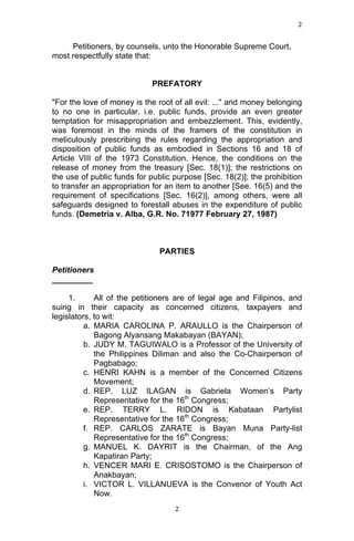2	
  
	
  

Petitioners, by counsels, unto the Honorable Supreme Court,
most respectfully state that:
PREFATORY
"For the love of money is the root of all evil: ..." and money belonging
to no one in particular, i.e. public funds, provide an even greater
temptation for misappropriation and embezzlement. This, evidently,
was foremost in the minds of the framers of the constitution in
meticulously prescribing the rules regarding the appropriation and
disposition of public funds as embodied in Sections 16 and 18 of
Article VIII of the 1973 Constitution. Hence, the conditions on the
release of money from the treasury [Sec. 18(1)]; the restrictions on
the use of public funds for public purpose [Sec. 18(2)]; the prohibition
to transfer an appropriation for an item to another [See. 16(5) and the
requirement of specifications [Sec. 16(2)], among others, were all
safeguards designed to forestall abuses in the expenditure of public
funds. (Demetria v. Alba, G.R. No. 71977 February 27, 1987)

PARTIES
Petitioners
_________
1.
All of the petitioners are of legal age and Filipinos, and
suing in their capacity as concerned citizens, taxpayers and
legislators, to wit:
a. MARIA CAROLINA P. ARAULLO is the Chairperson of
Bagong Alyansang Makabayan (BAYAN);
b. JUDY M. TAGUIWALO is a Professor of the University of
the Philippines Diliman and also the Co-Chairperson of
Pagbabago;
c. HENRI KAHN is a member of the Concerned Citizens
Movement;
d. REP. LUZ ILAGAN is Gabriela Women’s Party
Representative for the 16th Congress;
e. REP. TERRY L. RIDON is Kabataan Partylist
Representative for the 16th Congress;
f. REP. CARLOS ZARATE is Bayan Muna Party-list
Representative for the 16th Congress;
g. MANUEL K. DAYRIT is the Chairman, of the Ang
Kapatiran Party;
h. VENCER MARI E. CRISOSTOMO is the Chairperson of
Anakbayan;
i. VICTOR L. VILLANUEVA is the Convenor of Youth Act
Now.
	
  

2	
  

 