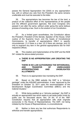 20	
  
	
  

passes the General Appropriation Act (GAA) or any appropriation
law, with or without any veto from the President, the same remains
unalterable and must be executed to the letter.
56.
The appropriations law becomes the law of the land, a
product of the collective effort of the representatives of the people
and the different government agencies. Not even Congress who
passed it can alter the same, without under going the same tedious
process of enacting a law. Such is the wisdom of our Constitution.
57.
As a limited grant nevertheless, the Constitution allows
the President, President of the Senate, Speaker of the House, Chief
Justice of the Supreme Court, and the heads of Constitutional
Commissions, to transfer of appropriations ONLY in specific
circumstances: (1) if there is a law; (2) if there are savings; and (3)
only to augment any item in the general appropriations law for their
respective offices.
58.
The creation and implementation of the DAP and the NCB
541 violate the above-stated provision.
a. THERE IS NO APPROPRATION LAW CREATING THE
DAP
THERE IS NO LAW AUTHORIZING THE WITHDRAWAL
AND
TRANSFER
OF
UNRELEASED
APPROPRIATIONS
AND
UNOBLIGATED
ALLOTMENTS
59.

There is no appropriation law mandating the DAP.

60.
Based on the DBM website the DAP is a “stimulus
package” under the AQUINO administration. It was “approved by the
President on October 12, 2011 upon the recommendation of the
Development Budget Coordination Committee (DBCC) and the
Cabinet Clusters.”
61.
While being peddled as a “stimulus package”, the DAP is
actually an appropriation law which seeks to set aside public funds for
public use. As discussed above, Sec. 24 Art. VI of the 1987
Constitution requires that all appropriation bills shall originate
exclusively in the House of Representatives. The DAP, not being
initiated by the House of Representatives, is unconstitutional.
62.
Neither is there any law that authorizes Respondents to
withdraw and transfer appropriations.

	
  

20	
  

 