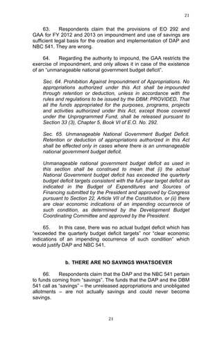 21	
  
	
  

63.
Respondents claim that the provisions of EO 292 and
GAA for FY 2012 and 2013 on impoundment and use of savings are
sufficient legal basis for the creation and implementation of DAP and
NBC 541. They are wrong.
64.
Regarding the authority to impound, the GAA restricts the
exercise of impoundment, and only allows it in case of the existence
of an “unmanageable national government budget deficit”.
Sec. 64. Prohibition Against Impoundment of Appropriations. No
appropriations authorized under this Act shall be impounded
through retention or deduction, unless in accordance with the
rules and regulations to be issued by the DBM: PROVIDED, That
all the funds appropriated for the purposes, programs, projects
and activities authorized under this Act, except those covered
under the Unprogrammed Fund, shall be released pursuant to
Section 33 (3), Chapter 5, Book VI of E.O. No. 292.
Sec. 65. Unmanageable National Government Budget Deficit.
Retention or deduction of appropriations authorized in this Act
shall be effected only in cases where there is an unmanageable
national government budget deficit.
Unmanageable national government budget deficit as used in
this section shall be construed to mean that (i) the actual
National Government budget deficit has exceeded the quarterly
budget deficit targets consistent with the full-year target deficit as
indicated in the Budget of Expenditures and Sources of
Financing submitted by the President and approved by Congress
pursuant to Section 22, Article VII of the Constitution, or (ii) there
are clear economic indications of an impending occurrence of
such condition, as determined by the Development Budget
Coordinating Committee and approved by the President.
65.
In this case, there was no actual budget deficit which has
“exceeded the quarterly budget deficit targets” nor “clear economic
indications of an impending occurrence of such condition” which
would justify DAP and NBC 541.
b. THERE ARE NO SAVINGS WHATSOEVER
66.
Respondents claim that the DAP and the NBC 541 pertain
to funds coming from “savings”. The funds that the DAP and the DBM
541 call as “savings” – the unreleased appropriations and unobligated
allotments – are not actually savings and could never become
savings.

	
  

21	
  

 