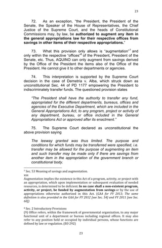 23	
  
	
  

72.
As an exception, “the President, the President of the
Senate, the Speaker of the House of Representatives, the Chief
Justice of the Supreme Court, and the heads of Constitutional
Commissions may, by law, be authorized to augment any item in
the general appropriations law for their respective offices from
savings in other items of their respective appropriations.”
73.
What this provision only allows is “augmentation” 7 and
only within the respective “offices”8 of the President, President of the
Senate, etc. Thus, AQUINO can only augment from savings derived
by the Office of the President the items also of the Office of the
President. He cannot give it to other departments or agencies.
74.
This interpretation is supported by the Supreme Court
decision in the case of Demetria v. Alba, which struck down as
unconstitutional Sec. 44 of PD 1177 empowering the President to
indiscriminately transfer funds. The questioned provision states
“The President shall have the authority to transfer any fund,
appropriated for the different departments, bureaus, offices and
agencies of the Executive Department, which are included in the
General Appropriations Act, to any program, project or activity of
any department, bureau, or office included in the General
Appropriations Act or approved after its enactment.”
75.
The Supreme Court declared as unconstitutional the
above provision saying
The leeway granted was thus limited. The purpose and
conditions for which funds may be transferred were specified, i.e.
transfer may be allowed for the purpose of augmenting an item
and such transfer may be made only if there are savings from
another item in the appropriation of the government branch or
constitutional body.
	
  	
  	
  	
  	
  	
  	
  	
  	
  	
  	
  	
  	
  	
  	
  	
  	
  	
  	
  	
  	
  	
  	
  	
  	
  	
  	
  	
  	
  	
  	
  	
  	
  	
  	
  	
  	
  	
  	
  	
  	
  	
  	
  	
  	
  	
  	
  	
  	
  	
  	
  	
  	
  	
  	
  	
  
7	
  Sec.	
  53	
  Meaning	
  of	
  savings	
  and	
  augmentation.	
  	
  
xxx	
  
Augmentation	
  implies	
  the	
  existence	
  in	
  this	
  Act	
  of	
  a	
  program,	
  activity,	
  or	
  project	
  with	
  
an	
  appropriation,	
  which	
  upon	
  implementation	
  or	
  subsequent	
  evaluation	
  of	
  needed	
  
resources,	
  is	
  determined	
  to	
  be	
  deficient.	
  In	
  no	
  case	
  shall	
  a	
  non-­‐existent	
  program,	
  
activity,	
   or	
   project,	
   be	
   funded	
   by	
   augmentation	
   from	
   savings	
  or	
   by	
   the	
   use	
   of	
  
appropriations	
   otherwise	
   authorized	
   in	
   this	
   Act.	
   (GAA	
   for	
   FY	
   2013;	
   The	
   same	
  
definition	
  is	
  also	
  provided	
  in	
  the	
  GAA	
  for	
  FY	
  2012	
  [see	
  Sec.	
  54]	
  and	
  FY	
  2011	
  [see	
  Sec.	
  
60])	
  
	
  
8	
  Sec.	
  2	
  Introductory	
  Provisions	
  
(9)	
  Office	
  refers,	
  within	
  the	
  framework	
  of	
  governmental	
  organization,	
  to	
  any	
  major	
  
functional	
   unit	
   of	
   a	
   department	
   or	
   bureau	
   including	
   regional	
   offices.	
   It	
   may	
   also	
  
refer	
   to	
   any	
   position	
   held	
   or	
   occupied	
   by	
   individual	
   persons,	
   whose	
   functions	
   are	
  
defined	
  by	
  law	
  or	
  regulation.	
  (EO	
  292)	
  
	
  
	
  

23	
  

 