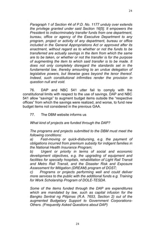 24	
  
	
  

Paragraph 1 of Section 44 of P.D. No. 1177 unduly over extends
the privilege granted under said Section 16[5]. It empowers the
President to indiscriminately transfer funds from one department,
bureau, office or agency of the Executive Department to any
program, project or activity of any department, bureau or office
included in the General Appropriations Act or approved after its
enactment, without regard as to whether or not the funds to be
transferred are actually savings in the item from which the same
are to be taken, or whether or not the transfer is for the purpose
of augmenting the item to which said transfer is to be made. It
does not only completely disregard the standards set in the
fundamental law, thereby amounting to an undue delegation of
legislative powers, but likewise goes beyond the tenor thereof.
Indeed, such constitutional infirmities render the provision in
question null and void.
76.
DAP and NBC 541 utter fail to comply with the
constitutional limits with respect to the use of savings. DAP and NBC
541 allow “savings” to augment budget items outside the “respective
offices” from which the savings were realized, and worse, to fund new
budget items not considered in the previous GAA.
77.

The DBM website informs us

What kind of projects are funded through the DAP?
The programs and projects submitted to the DBM must meet the
following conditions:
a)
Fast-moving or quick-disbursing, e.g. the payment of
obligations incurred from premium subsidy for indigent families in
the National Health Insurance Program;
b)
Urgent or priority in terms of social and economic
development objectives, e.g. the upgrading of equipment and
facilities for specialty hospitals, rehabilitation of Light Rail Transit
and Metro Rail Transit, and the Disaster Risk and Exposure
Assessment for Mitigation (DREAM) program of DOST;
c)
Programs or projects performing well and could deliver
more services to the public with the additional funds e.g. Training
for Work Scholarship Program of DOLE-TESDA.
Some of the items funded through the DAP are expenditures
which are mandated by law, such as capital infusion for the
Bangko Sentral ng Pilipinas (R.A. 7653, Section 2) out of the
augmented Budgetary Support to Government CorporationsOthers. (Frequently Asked Questions about DAP)

	
  

24	
  

 