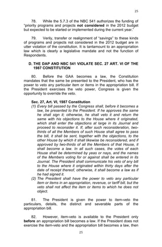 25	
  
	
  

78.
While the 5.7.3 of the NBC 541 authorizes the funding of
“priority programs and projects not considered in the 2012 budget
but expected to be started or implemented during the current year.”
79.
Verily, transfer or realignment of “savings” to these kinds
of programs and projects not considered in the 2012 budget are in
utter violation of the constitution. It is tantamount to an appropriation
law which is clearly a legislative mandate and not the function of
Respondents.
D. THE DAP AND NBC 541 VIOLATE SEC. 27 ART. VI OF THE
1987 CONSTITUTION
80.
Before the GAA becomes a law, the Constitution
mandates that the same be presented to the President, who has the
power to veto any particular item or items in the appropriation bill. If
the President exercises the veto power, Congress is given the
opportunity to override the veto.
Sec. 27, Art. VI, 1987 Constitution
(1) Every bill passed by the Congress shall, before it becomes a
law, be presented to the President. If he approves the same
he shall sign it; otherwise, he shall veto it and return the
same with his objections to the House where it originated,
which shall enter the objections at large in its Journal and
proceed to reconsider it. If, after such reconsideration, twothirds of all the Members of such House shall agree to pass
the bill, it shall be sent, together with the objections, to the
other House by which it shall likewise be reconsidered, and if
approved by two-thirds of all the Members of that House, it
shall become a law. In all such cases, the votes of each
House shall be determined by yeas or nays, and the names
of the Members voting for or against shall be entered in its
Journal. The President shall communicate his veto of any bill
to the House where it originated within thirty days after the
date of receipt thereof, otherwise, it shall become a law as if
he had signed it.
(2) The President shall have the power to veto any particular
item or items in an appropriation, revenue, or tariff bill, but the
veto shall not affect the item or items to which he does not
object.
81.
The President is given the power to item-veto the
particulars, details, the distinct and severable parts of the
appropriation bill.
82.
However, item-veto is available to the President only
before an appropriation bill becomes a law. If the President does not
exercise the item-veto and the appropriation bill becomes a law, then
	
  

25	
  

 