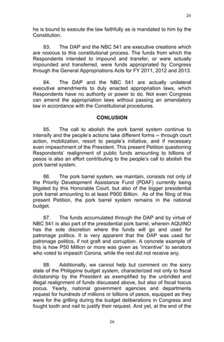 26	
  
	
  

he is bound to execute the law faithfully as is mandated to him by the
Constitution.
83.
The DAP and the NBC 541 are executive creations which
are noxious to this constitutional process. The funds from which the
Respondents intended to impound and transfer, or were actually
impounded and transferred, were funds appropriated by Congress
through the General Appropriations Acts for FY 2011, 2012 and 2013.
84.
The DAP and the NBC 541 are actually unilateral
executive amendments to duly enacted appropriation laws, which
Respondents have no authority or power to do. Not even Congress
can amend the appropriation laws without passing an amendatory
law in accordance with the Constitutional procedures.
CONLUSION
85.
The call to abolish the pork barrel system continue to
intensify and the people’s actions take different forms -- through court
action, mobilization, resort to people’s initiative, and if necessary
even impeachment of the President. This present Petition questioning
Respondents’ realignment of public funds amounting to billions of
pesos is also an effort contributing to the people’s call to abolish the
pork barrel system.
86.
The pork barrel system, we maintain, consists not only of
the Priority Development Assistance Fund (PDAF) currently being
litigated by this Honorable Court, but also of the bigger presidential
pork barrel amounting to at least P900 Billion. As of the filing of this
present Petition, the pork barrel system remains in the national
budget.
87.
The funds accumulated through the DAP and by virtue of
NBC 541 is also part of the presidential pork barrel, wherein AQUINO
has the sole discretion where the funds will go and used for
patronage politics. It is very apparent that the DAP was used for
patronage politics, if not graft and corruption. A concrete example of
this is how P50 Million or more was given as “incentive” to senators
who voted to impeach Corona, while the rest did not receive any.
88.
Additionally, we cannot help but comment on the sorry
state of the Philippine budget system, characterized not only to fiscal
dictatorship by the President as exemplified by the unbridled and
illegal realignment of funds discussed above, but also of fiscal hocus
pocus. Yearly, national government agencies and departments
request for hundreds of millions or billions of pesos, equipped as they
were for the grilling during the budget deliberations in Congress and
fought tooth and nail to justify their request. And yet, at the end of the

	
  

26	
  

 