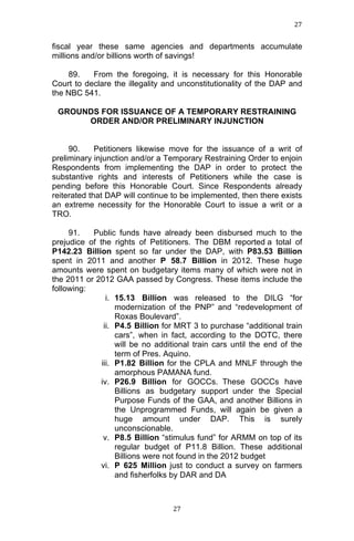 27	
  
	
  

fiscal year these same agencies and departments accumulate
millions and/or billions worth of savings!
89.
From the foregoing, it is necessary for this Honorable
Court to declare the illegality and unconstitutionality of the DAP and
the NBC 541.
GROUNDS FOR ISSUANCE OF A TEMPORARY RESTRAINING
ORDER AND/OR PRELIMINARY INJUNCTION
90.
Petitioners likewise move for the issuance of a writ of
preliminary injunction and/or a Temporary Restraining Order to enjoin
Respondents from implementing the DAP in order to protect the
substantive rights and interests of Petitioners while the case is
pending before this Honorable Court. Since Respondents already
reiterated that DAP will continue to be implemented, then there exists
an extreme necessity for the Honorable Court to issue a writ or a
TRO.
91.
Public funds have already been disbursed much to the
prejudice of the rights of Petitioners. The DBM reported a total of
P142.23 Billion spent so far under the DAP, with P83.53 Billion
spent in 2011 and another P 58.7 Billion in 2012. These huge
amounts were spent on budgetary items many of which were not in
the 2011 or 2012 GAA passed by Congress. These items include the
following:
i. 15.13 Billion was released to the DILG “for
modernization of the PNP” and “redevelopment of
Roxas Boulevard”.
ii. P4.5 Billion for MRT 3 to purchase “additional train
cars”, when in fact, according to the DOTC, there
will be no additional train cars until the end of the
term of Pres. Aquino.
iii. P1.82 Billion for the CPLA and MNLF through the
amorphous PAMANA fund.
iv. P26.9 Billion for GOCCs. These GOCCs have
Billions as budgetary support under the Special
Purpose Funds of the GAA, and another Billions in
the Unprogrammed Funds, will again be given a
huge amount under DAP. This is surely
unconscionable.
v. P8.5 Billion “stimulus fund” for ARMM on top of its
regular budget of P11.8 Billion. These additional
Billions were not found in the 2012 budget
vi. P 625 Million just to conduct a survey on farmers
and fisherfolks by DAR and DA

	
  

27	
  

 