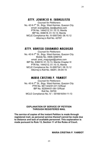 29	
  
	
  

ATTY. JOVENCIO H. EVANGELISTA
Counsel for Petitioners
No. 45 K-7 St., Brgy. West Kamias, Quezon City
email: evangelista_law@yahoo.com
PTR No. 1444212; 01.10.13; Manila
IBP No. 836618; 01.10.13; Manila
MCLE Compliance No. IV-0007340; 08.10.12
Attorney’s Roll No. 42797
th

ATTY. VANESSA QUIAMBAO MAGUIGAD
Counsel for Petitioners
No. 45 K-7 St., Brgy. West Kamias, Quezon City
Mobile No. 0906-3288104
email: anet_maguigad@yahoo.com
IBP No. 836619; 01.10.13, Manila Chapter III
PTR No. 1444212; 01.10.13, Manila
MCLE Compliance No. IV-0007341; 08.10.12
Attorney’s Roll No. 58291, 05-04-10
th

MARIA CRISTINA P. YAMBOT
Counsel for Petitioners
No. 45 K-7 St., Brgy. West Kamias, Quezon City
PTR No. 9611432/01-07-13/Rizal
IBP No. 922644/01-08-13/Rizal
Roll No. 59700
MCLE Compliance No. IV – 0016616/04-11-13
th

EXPLANATION OF SERVICE OF PETITION
THROUGH REGISTERED MAIL
The service of copies of the instant Petition is made through
registered mail, as personal service thereof cannot be made due
to distance and lack of available personnel. This explanation is
made pursuant to Rule 13, Section 11 of the Rules of Court.

MARIA CRISTINA P. YAMBOT

	
  

29	
  

 