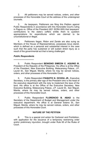 3	
  
	
  

2.
All petitioners may be served notices, orders, and other
processes of this Honorable Court at the address of the undersigned
counsels.
3.
As taxpayers, Petitioners are filing this Petition against
Public Respondents in accordance with this Honorable Court’s ruling
in Paguia vs. Office of the President (621 SCRA 600) that taxpayers’
contributions to the state’s coffers entitle them to question
appropriations for expenditures which are claimed to be
unconstitutional or illegal.
4.
Petitioners Ilagan, Ridon and Zarate are also suing as
Members of the House of Representatives, possesses locus standi,
which is defined as a personal and substantial interest in the case
such that the party has sustained or will sustain direct injury as a
result of the governmental act that is being challenged.
Public Respondents
_________________
5.
Public Respondent BENIGNO SIMEON C. AQUINO III,
President of the Republic of the Philippines. His office is at the Office
of the President, New Executive Building, Malacanang Palace, J.P.
Laurel St., San Miguel, Manila, where he may be served notices,
orders, and other processes of this Honorable Court.
6.
Public Respondent PAQUITO N. OCHOA JR., Executive
Secretary, is the primary alter ego of the President who is the head of
the executive department with the duty to implement the laws of the
land. His office is at the Office of the Executive Secretary, New
Executive Building, Malacanang Palace, J.P. Laurel St., San Miguel,
Manila, where he may be served notices, orders, and other
processes of this Honorable Court.
7.
Public Respondent FLORENCIO B. ABAD is the
Secretary of the Department of Budget and Management under the
executive department. His office is at General Solano St., San
Miguel, Manila, where he may be served notices, orders, and other
processes of this Honorable Court.
NATURE OF THE PETITION
8.
This is a special civil action for Certiorari and Prohibition,
with application for the issuance of a temporary restraining order
and/or preliminary injunction, brought under Rule 65 of the Rules of
Court.

	
  

3	
  

 