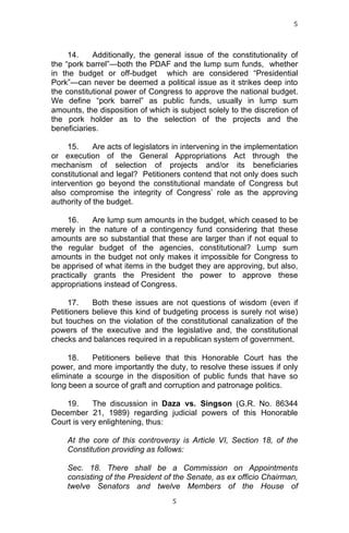 5	
  
	
  

14.
Additionally, the general issue of the constitutionality of
the “pork barrel”—both the PDAF and the lump sum funds, whether
in the budget or off-budget which are considered “Presidential
Pork”—can never be deemed a political issue as it strikes deep into
the constitutional power of Congress to approve the national budget.
We define “pork barrel” as public funds, usually in lump sum
amounts, the disposition of which is subject solely to the discretion of
the pork holder as to the selection of the projects and the
beneficiaries.
15.
Are acts of legislators in intervening in the implementation
or execution of the General Appropriations Act through the
mechanism of selection of projects and/or its beneficiaries
constitutional and legal? Petitioners contend that not only does such
intervention go beyond the constitutional mandate of Congress but
also compromise the integrity of Congress’ role as the approving
authority of the budget.
16.
Are lump sum amounts in the budget, which ceased to be
merely in the nature of a contingency fund considering that these
amounts are so substantial that these are larger than if not equal to
the regular budget of the agencies, constitutional? Lump sum
amounts in the budget not only makes it impossible for Congress to
be apprised of what items in the budget they are approving, but also,
practically grants the President the power to approve these
appropriations instead of Congress.
17.
Both these issues are not questions of wisdom (even if
Petitioners believe this kind of budgeting process is surely not wise)
but touches on the violation of the constitutional canalization of the
powers of the executive and the legislative and, the constitutional
checks and balances required in a republican system of government.
18.
Petitioners believe that this Honorable Court has the
power, and more importantly the duty, to resolve these issues if only
eliminate a scourge in the disposition of public funds that have so
long been a source of graft and corruption and patronage politics.
19.
The discussion in Daza vs. Singson (G.R. No. 86344
December 21, 1989) regarding judicial powers of this Honorable
Court is very enlightening, thus:
At the core of this controversy is Article VI, Section 18, of the
Constitution providing as follows:
Sec. 18. There shall be a Commission on Appointments
consisting of the President of the Senate, as ex officio Chairman,
twelve Senators and twelve Members of the House of
	
  

5	
  

 