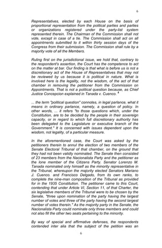 6	
  
	
  

Representatives, elected by each House on the basis of
proportional representation from the political parties and parties
or organizations registered under the party-list system
represented therein. The Chairman of the Commission shall not
vote, except in case of a tie. The Commission shall act on all
appointments submitted to it within thirty session days of the
Congress from their submission. The Commission shall rule by a
majority vote of all the Members.
Ruling first on the jurisdictional issue, we hold that, contrary to
the respondent's assertion, the Court has the competence to act
on the matter at bar. Our finding is that what is before us is not a
discretionary act of the House of Representatives that may not
be reviewed by us because it is political in nature. What is
involved here is the legality, not the wisdom, of the act of that
chamber in removing the petitioner from the Commission on
Appointments. That is not a political question because, as Chief
Justice Concepcion explained in Tanada v. Cuenco. 6
... the term "political question" connotes, in legal parlance, what it
means in ordinary parlance, namely, a question of policy. In
other words, ... it refers "to those questions which, under the
Constitution, are to be decided by the people in their sovereign
capacity, or in regard to which full discretionary authority has
been delegated to the Legislature or executive branch of the
Government." It is concerned with issues dependent upon the
wisdom, not legality, of a particular measure.
In the aforementioned case, the Court was asked by the
petitioners therein to annul the election of two members of the
Senate Electoral Tribunal of that chamber, on the ground that
they had not been validly nominated. The Senate then consisted
of 23 members from the Nacionalista Party and the petitioner as
the lone member of the Citizens Party. Senator Lorenzo M.
Tanada nominated only himself as the minority representative in
the Tribunal, whereupon the majority elected Senators Mariano
J. Cuenco. and Francisco Delgado, from its own ranks, to
complete the nine-man composition of the Tribunal as provided
for in the 1935 Constitution. The petitioner came to this Court,
contending that under Article VI, Section 11, of that Charter, the
six legislative members of the Tribunal were to be chosen by the
Senate, "three upon nomination of the party having the largest
number of votes and three of the party having the second largest
number of votes therein." As the majority party in the Senate, the
Nacionalista Party could nominate only three members and could
not also fill the other two seats pertaining to the minority.
By way of special and affirmative defenses, the respondents
contended inter alia that the subject of the petition was an
	
  

6	
  

 