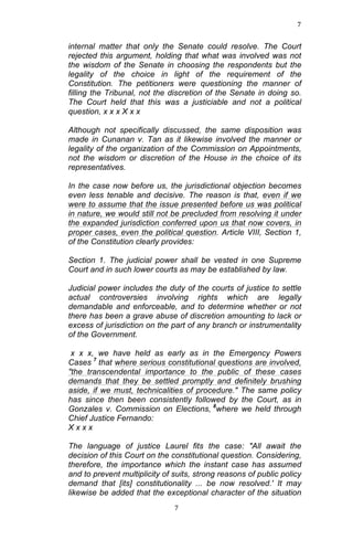 7	
  
	
  

internal matter that only the Senate could resolve. The Court
rejected this argument, holding that what was involved was not
the wisdom of the Senate in choosing the respondents but the
legality of the choice in light of the requirement of the
Constitution. The petitioners were questioning the manner of
filling the Tribunal, not the discretion of the Senate in doing so.
The Court held that this was a justiciable and not a political
question, x x x X x x
Although not specifically discussed, the same disposition was
made in Cunanan v. Tan as it likewise involved the manner or
legality of the organization of the Commission on Appointments,
not the wisdom or discretion of the House in the choice of its
representatives.
In the case now before us, the jurisdictional objection becomes
even less tenable and decisive. The reason is that, even if we
were to assume that the issue presented before us was political
in nature, we would still not be precluded from resolving it under
the expanded jurisdiction conferred upon us that now covers, in
proper cases, even the political question. Article VIII, Section 1,
of the Constitution clearly provides:
Section 1. The judicial power shall be vested in one Supreme
Court and in such lower courts as may be established by law.
Judicial power includes the duty of the courts of justice to settle
actual controversies involving rights which are legally
demandable and enforceable, and to determine whether or not
there has been a grave abuse of discretion amounting to lack or
excess of jurisdiction on the part of any branch or instrumentality
of the Government.
x x x, we have held as early as in the Emergency Powers
Cases 7 that where serious constitutional questions are involved,
"the transcendental importance to the public of these cases
demands that they be settled promptly and definitely brushing
aside, if we must, technicalities of procedure." The same policy
has since then been consistently followed by the Court, as in
Gonzales v. Commission on Elections, 8where we held through
Chief Justice Fernando:
Xxxx
The language of justice Laurel fits the case: "All await the
decision of this Court on the constitutional question. Considering,
therefore, the importance which the instant case has assumed
and to prevent multiplicity of suits, strong reasons of public policy
demand that [its] constitutionality ... be now resolved.' It may
likewise be added that the exceptional character of the situation
	
  

7	
  

 