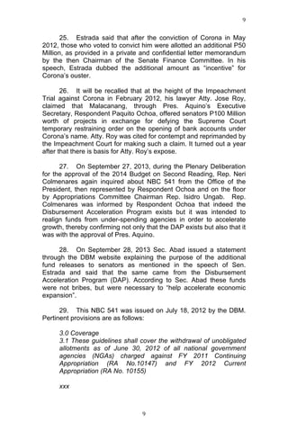 9	
  
	
  

25. Estrada said that after the conviction of Corona in May
2012, those who voted to convict him were allotted an additional P50
Million, as provided in a private and confidential letter memorandum
by the then Chairman of the Senate Finance Committee. In his
speech, Estrada dubbed the additional amount as “incentive” for
Corona’s ouster.
26. It will be recalled that at the height of the Impeachment
Trial against Corona in February 2012, his lawyer Atty. Jose Roy,
claimed that Malacanang, through Pres. Aquino’s Executive
Secretary, Respondent Paquito Ochoa, offered senators P100 Million
worth of projects in exchange for defying the Supreme Court
temporary restraining order on the opening of bank accounts under
Corona’s name. Atty. Roy was cited for contempt and reprimanded by
the Impeachment Court for making such a claim. It turned out a year
after that there is basis for Atty. Roy’s expose.
27. On September 27, 2013, during the Plenary Deliberation
for the approval of the 2014 Budget on Second Reading, Rep. Neri
Colmenares again inquired about NBC 541 from the Office of the
President, then represented by Respondent Ochoa and on the floor
by Appropriations Committee Chairman Rep. Isidro Ungab. Rep.
Colmenares was informed by Respondent Ochoa that indeed the
Disbursement Acceleration Program exists but it was intended to
realign funds from under-spending agencies in order to accelerate
growth, thereby confirming not only that the DAP exists but also that it
was with the approval of Pres. Aquino.
28. On September 28, 2013 Sec. Abad issued a statement
through the DBM website explaining the purpose of the additional
fund releases to senators as mentioned in the speech of Sen.
Estrada and said that the same came from the Disbursement
Acceleration Program (DAP). According to Sec. Abad these funds
were not bribes, but were necessary to “help accelerate economic
expansion”.
29. This NBC 541 was issued on July 18, 2012 by the DBM.
Pertinent provisions are as follows:
3.0 Coverage
3.1 These guidelines shall cover the withdrawal of unobligated
allotments as of June 30, 2012 of all national government
agencies (NGAs) charged against FY 2011 Continuing
Appropriation (RA No.10147) and FY 2012 Current
Appropriation (RA No. 10155)
xxx

	
  

9	
  

 
