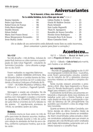 Vida da Igreja

                                                            Aniversariantes
                             “Eu te louvarei, ó Deus, meu defensor!
                    Tu é a minha fortaleza, tu és o Deus que me ama." Sl 59.17
Rasma Upnieks               -        03            Lídnia Fiedler S. Araújo         -    21
Pedro Lupi Denzin           -        06            Gisela W. Baldow Denzin          -    23
Rafael Gross de França      -        06            Paulo Schmidt                    -    23
Frida Maria Kopitke         -        09            Nair Laube Paganelli             -    24
Danillo Denzin              -        11            Thais H. Spanguero               -    24
Edson Stahal                -        11            Ronaldo de Souza Carvalho        -    25
Maria José Franco Denzi     -        11            Nicolas Gross Rodrigues          -    26
Klaus Morgenstern Fernandes -        12            Fernando Ruiz N.de Souza         -    30
Irene Brykcy Janko          -        16            Klaus Camacho Santi              -    30

       (Se os dados de seu aniversário estão faltando nesta lista ou estão incorretos,
                     favor comunicar o pastor para fazer a correção.)

                                                                     Aconteceu...
    NA CCF                                              18/12 – Sábado – Musical de Natal junto
    No mês de julho – mês de férias, -inclusive do com o Programa de Natal às 20 horas
pastor Rudi, tivemos os cultos normais e a partici-
                                                        25/12 – Sábado – Culto de Natal pela manhã,
pação do João César Paganelli – estudante do
                                                    com horário a ser definido.
Seminário Concórdia - como oficiante e prega-
dor no dia 25/07.                                       NO DISTRITO
                                                        - Reunião do Conselho Distrital no dia 31/07
    Foram realizados os seguintes Batismos:         na congregação Cordeiro de Deus - Guarulhos,
    30/05 – KAREN FERREIRA DITCHUN, filha onde foram apresentados estudos, estatísti-
de Eduardo Ditchun e Lenilda Ferreira da Silva. cas do trabalho do DP e debatidos diversos
Os pais não são membros da CCF e estão estu- assuntos relativos ao trabalho e projetos dis-
dando a Doutrina Cristã para a Profissão de Fé. tritais.
    17/07 – VICTORIA PAGANELLI SPINELLI, filha          Nesta reunião estavam presentes o presi-
                                                    dente a IELB (Rev. Egon Kopereck) e o Tesou-
de Wilson R. e Carolina L. Paganelli Spinelli.
                                                    reiro (Sr. Renato Bauermann), vindos de Porto
                                                    Alegre para visitarem o DP e o DB .
    Mensagem e oração aos enlutados. No dia             O presidente da IELB falou aos presentes en-
17/07, o pastor, a pedido dos familiares, acom- fatizando a disposição desta nova diretoria em
panhou com mensagem e orações o momento trabalhar junto com o Distrito Paulista e que
de despedida de EDUARDO DITCHUN, irmão nada deverá ser feito sem a participação e opi-
de Lydia Ditchun (membro da CCF), falecido no nião da liderança do DP, principalmente nas
dia anterior. O sepultamento aconteceu às questões que envolvem a área da antigo Insti-
14h30, no cemitério Jardim da Colina.               tuto Concórdia.
                                                        Quanto ao terreno do Instituo Concórdia, con-
    Diretoria:                                      forme decisão do último Conselho Diretor da
    A diretoria reuniu-se duas vezes no mês de IELB que definiu que área deveria ser rentabiliza-
julho para tratar de diversos assuntos. Analisou da, foram encaminhadas cartas-consulta a diver-
a pesquisa efetuada durante o mês de junho sas construtoras cadastradas para que enviem as
com relação às atividades do final do ano e de- propostas até o dia 09/08 para serem analisadas
finiu, conforme a pesquisa mostrou, que as da- pelo Depto Administrativo, juntamente com a di-
tas serão :                                         retoria nacional e o conselho Fiscal.
 