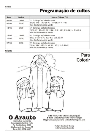 Cultos

                                      Programação de cultos
  Data       Horário                                Leituras (Trienal C/A)
 05/06        19h30        2º Domingo após Pentecostes
 06/06         9h30        Sl 30; 1Rs 17.17-24; Gl 1.11-24; Lc 7.11-17
                           Cor dos Paramentos: Verde
 13/06         9h30        3º Domingo após Pentecostes
                           Sl 32.1-7; 2Sm 11.26-12.14; Gl 2.15-21;3.10-14; Lc 7.36-8.3
                           Cor dos Paramentos: Verde
 19/06        19h30        4º Domingo após Pentecostes
 20/06         9h30        Sl 3; Is 65.1-9; Gl 3.23-4.7; Lc 8.26-39
                           Cor dos Paramentos: Verde
 27/06         9h30        5º Domingo após Pentecostes
                           Sl 16; 1Rs 19.9b-21; Gl 5.1,13-25; Lc 9.51-62
                           Cor dos Paramentos: Verde
Infantil

                                                                                     Para
                                                                                   Colorir




                                                 Site: www.por tal-luterano.org.br/sp/ccf
                                               E-mail: casteloforte@portal-luterano.org.br
                                           Blog: www.igrejaluterana-casteloforte.blogspot.com
        Informativo Mensal da
      Congregação Castelo Forte
        Av. Capitão Casa, 1400                           Pastor: Rev. Rudi Thoma
      São Bernardo do Campo, SP                          rudi.thoma@uol.com.br
         Fone: (11) 4352-5687
 
