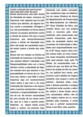 cando a atuação dos que buscam      oferecida com dados incomple-
zelar pelo bem estar do povo.
Nossa democracia vela pelo direito tos, recebemos hoje um telefone-
de liberdade de todos, inclusive da ma da nossa Diretora de Honra
imprensa, mas vejamos que os indi- do Departamento de Preservação
víduos que atentam, de alguma for- do Meio-Ambiente do InBrasCI,
ma, contra a sociedade, infringem a Drª Gecy Cândida da Silva, que
Lei, são penalizados na forma dessa sempre atuou, por sua própria
mesma Lei porque atentaram contra conta e recursos pelo meio-
o direito de outrem. Por que a nossa ambiente, pela preservação dos
imprensa,   que  democraticamente nossos mananciais, pelo bem-
exerce o direito de liberdade tam- estar da sociedade dentro dos
bém não pode ser penalizada quan- conceitos de fraternidade e liber-
do tentar contra o direito dos cida- dade com responsabilidade soci-
dãos?                                al; A Drª Gecy, assim como mui-

Nossa leis em relação ao Direito de tas outras mães, já viveu inúme-
Liberdade de Imprensa e de Expres- ras vezes situações semelhantes
são estarão falhas? Liberdade com pela qual passou hoje: pela TV
Responsabilidade deve ser o lema; Globo, foi surpreendida com a
atentou contra a população de algu- notícia de que, em Brás de Pina,
ma maneira tem que assumir a res- bairro da cidade do Rio de Janei-
ponsabilidade na forma da Lei. Cre- ro, um policial fora morto, sem
mos que, talvez o que falte à nossa nenhum outro detalhe do trágico
imprensa seja um esclarecimento acidente, nem sequer o nome do
maior sobre o que vem a ser essa policial... Quantas mães, avós,
Liberdade (de imprensa e de expres- pais e demais parentes e amigos
são); é preciso esclarecê-la e depois de policiais terão ouvido a referi-
chamá-la à responsabilidade na for- da notícia e terão ficado nervo-
ma da Lei. Se houver necessidade sos, assustados, aflitos, não só
de uma revisão da Lei nesse senti- pela trágica notícia em si, como
do, que se o faça o quanto antes. também pela incerteza, o medo
Voltando    aotópico citado acima de que o policial assassinado
sobre a notícia em primeira mão fosse o seu filho, neto, parente,
                              10
 