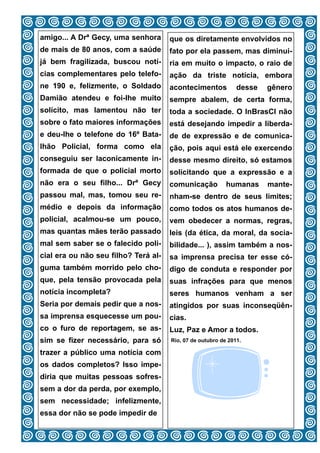 amigo... A Drª Gecy, uma senhora       que os diretamente envolvidos no
de mais de 80 anos, com a saúde        fato por ela passem, mas diminui-
já bem fragilizada, buscou notí-       ria em muito o impacto, o raio de
cias complementares pelo telefo-       ação da triste notícia, embora
ne 190 e, felizmente, o Soldado        acontecimentos           desse   gênero
Damião atendeu e foi-lhe muito         sempre abalem, de certa forma,
solícito, mas lamentou não ter         toda a sociedade. O InBrasCI não
sobre o fato maiores informações       está desejando impedir a liberda-
e deu-lhe o telefone do 16º Bata-      de de expressão e de comunica-
lhão Policial, forma como ela          ção, pois aqui está ele exercendo
conseguiu ser laconicamente in-        desse mesmo direito, só estamos
formada de que o policial morto        solicitando que a expressão e a
não era o seu filho... Drª Gecy        comunicação          humanas     mante-
passou mal, mas, tomou seu re-         nham-se dentro de seus limites;
médio e depois da informação           como todos os atos humanos de-
policial, acalmou-se um pouco,         vem obedecer a normas, regras,
mas quantas mães terão passado         leis (da ética, da moral, da socia-
mal sem saber se o falecido poli-      bilidade... ), assim também a nos-
cial era ou não seu filho? Terá al-    sa imprensa precisa ter esse có-
guma também morrido pelo cho-          digo de conduta e responder por
que, pela tensão provocada pela        suas infrações para que menos
notícia incompleta?                    seres humanos venham a ser
Seria por demais pedir que a nos-      atingidos por suas inconseqüên-
sa imprensa esquecesse um pou-         cias.
co o furo de reportagem, se as-        Luz, Paz e Amor a todos.
sim se fizer necessário, para só       Rio, 07 de outubro de 2011.

trazer a público uma notícia com
os dados completos? Isso impe-
diria que muitas pessoas sofres-
sem a dor da perda, por exemplo,
sem necessidade; infelizmente,
essa dor não se pode impedir de
                                  11
 
