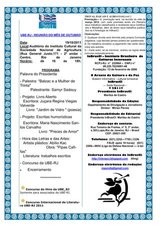 TROVAS, HAICAIS E ALDRAVIAS(cont.)
                                           Premiação— A premiação será na reunião do mês de
                                           março 2012, com cada premiado lendo em Plenário
                                           seus trabalhos classificados e recebendo seus Certifica-
                                           dos e Medalhas, além de terem seus trabalhos publica-
                                           dos na II Antologia do InBrasCI.
UBE-RJ - REUNIÃO DO MÊS DE OUTUBRO         Observações:
                                           1- Qualquer dúvida será dirimida pela própria Comissão
                                           Julgadora, cuja decisão jamais poderá ser questionada
Data:                        19/10/2011    2- Os trabalhos enviados a julgamento não serão devol-
Local:Auditório do Instituto Cultural da   vidos aos autores.
Sociedade Nacional de Agricultura          3 – Cada autor, ao se inscrever, aceitou as regras deste
(Rua General Justo,171 - 2º andar -        concurso automaticamente.
Centro,      Rio       de       Janeiro      InBrasCI – Instituto Brasileiro de
                                                   Culturas Internacio
Horário:     de     16      às      18h.
                                                 RCPJ-RJ n° 225964 – CNPJ n°
                                                      09.225.702/0001-48
              PROGRAMA                          Fundação: 13 de fevereiro de 2006
Palavra do Presidente                           O Arauto da Cultura e da Paz
                                                 Boletim informativo - cultural bimestral
- Palestra: "Balzac e a Mulher de                             InBrasCI
Trinta"                                                   — Sede Nacional—
                                                               * 2011*
       Palestrante: Samyr Sadouy                     Presidente InBrasCI:
                                                           Marilza de Castro
- Projeto: Livro Aberto
  Escritora: Juçara Regina Viegas               Responsabilidade da Edição:
Valverde                                      Departamento de Divulgação e Jornalismo
                                                       Diretor: Mírian Pérola
    Livro: "Jardim de Vidro " (poesia)
                                                Responsabilidade do Editorial
- Projeto: Escritas humorísticas                Presidente InBrasCI: Marilza de Castro

  Escritora: Maria Nascimento San-                   Endereço de contato:
tos Carvalho                                    Rua Teixeira de Freitas, n° 5, 3° andar,
                                                s.303,Lapa,Rio de Janeiro, RJ – Brasil
            Livro: "Preces de Amor"                        CEP: 20021-350

- Hora das Letras e das Artes:                  Telefones: (021) 2252—7705 ( CON
  Artista plástico: Abílio Kac                            FALB -após 16 horas) (021)
                                            2508—9655 (Liga da Defesa Nacional — à tar-
                 Obra: "Pipas Cafi-                            de)
fas"
  Literatura: trabalhos escritos             Endereço eletrônico do InBrasCI:
                                               http://inbrasci.blogspot.com (blog)
- Concurso da UBE-RJ                          Endereço eletrônico da redação:
                                                     mperolla@gmail.com
   Encerramento

             **************

   Concurso do Hino da UBE_RJ
Somente para associados da UBE-RJ.


    Concurso Internacional de Literatu-
ra UBE-RJ 2011
                                      12
 