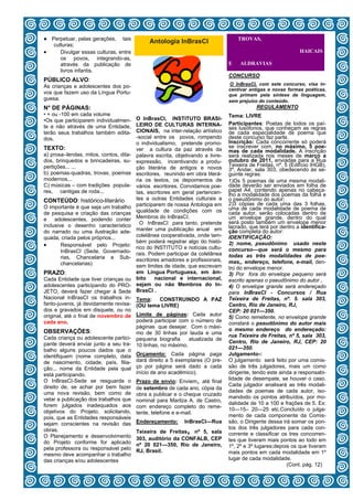 ● Perpetuar, pelas gerações, tais                                                   TROVAS,
                                             Antologia InBrasCI
   culturas;
    Divulgar essas culturas, entre                                                                           HAICAIS
      os povos, integrando-as,
      através da publicação de                                                  E    ALDRAVIAS
      livros infantis.
                                                                                CONCURSO
PÚBLICO ALVO:
                                                                                O InBrasCI, com este concurso, visa in-
As crianças e adolescentes dos po-
                                                                                centivar antigas e novas formas poéticas,
vos que fazem uso da Língua Portu-                                              que primam pela síntese da linguagem,
guesa.                                                                          sem prejuízo do conteúdo.
N° DE PÁGINAS:                                                                              REGULAMENTO
• + ou -100 em cada volume                                                      Tema: LIVRE
•Os que participarem individualmen-     O InBrasCI, INSTITUTO BRASI-
                                        LEIRO DE CULTURAS INTERNA-              Participantes: Poetas de todos os paí-
te e não através de uma Entidade,                                               ses lusófonos, que conheçam as regras
terão seus trabalhos também edita-      CIONAIS, na inter-relação artístico     de cada especialidade de poema que
dos.                                    -social entre os povos, rompendo        deste concurso faz parte.
                                        o individualismo, pretende promo-       Inscrição: Cada concorrente só poderá
TEXTO:                                                                          se inscrever com, no máximo, 5 poe-
                                        ver a cultura da paz através da         mas de cada modalidade. A inscrição
a) prosa–lendas, mitos, contos, dita-   palavra escrita, objetivando a livre-   será realizada nos meses de março a
dos, brinquedos e brincadeiras, su-     expressão, incentivando a produ-        outubro de 2011, enviadas para a Rua
pertições... ...                                                                Teixeira de Freitas, nº. 5 (Edifício IHGB),
                                        ção literária de antigos e novos        3º. Andar, sala 303, obedecendo às se-
b) poemas-quadras, trovas, poemas       escritores, reunindo em obra literá-    guinte regras:
modernos...                             ria os textos, os depoimentos de        1)Os 5 poemas de uma mesma modali-
C) músicas – com tradições popula-      vários escritores. Convidamos poe-      dade deverão ser enviados em folha de
res, cantigas de roda...                tas, escritores em geral pertencen-     papel A4, contendo apenas no cabeça-
                                                                                lho a modalidade dos poemas da folha e
CONTEÚDO: histórico-literário           tes a outras Entidades culturais a      o pseudônimo do autor;
                                        participarem de nossa Antologia em      2)3 cópias de cada uma das 3 folhas,
O importante é que seja um trabalho                                             uma de cada modalidade de poema de
de pesquisa e criação das crianças      igualdade de condições com os           cada autor, serão colocadas dentro de
e adolescentes, podendo conter          Membros do InBrasCI.                    um envelope grande, dentro do qual
                                          O InBrasCI para tanto, pretende       será posto também um envelope menor
inclusive o desenho característico                                              lacrado, que terá por dentro a identifica-
do narrado ou uma ilustração ade-       manter uma publicação anual em          ção completa do autor:
quada, criada pelos próprios...         coletânea cooperativada, onde tam-      IDENTIFICAÇÃO:
                                        bém poderá registrar algo do histó-
      Responsável pelo Projeto:       rico do INSTITUTO e notícias cultu-
                                                                                2) nome, pseudônimo usado neste
        InBrasCI (Sede, Governado-                                              concurso—que será o mesmo para
                                        rais. Podem participar da coletânea     todas as três modalidades de poe-
        rias, Chancelaria e Sub-        escritores amadores e profissionais,
        chancelarias)                                                           mas,, endereço, telefone, e-mail, den-
                                        sem limites de idade, que escrevam      tro do envelope menor.
PRAZO:                                  em Língua Portuguesa, em âm-            3) Por fora do envelope pequeno será
Cada Entidade que tiver crianças ou     bito    nacional e internacional,       escrito apenas o pseudônimo do autor .
adolescentes participando do PRO-       sejam ou não Membros do In-             4) O envelope grande será endereçado
JETO, deverá fazer chegar à Sede        BrasCI .                                para InBrasCI - Concursos / Rua
Nacional InBrasCI os trabalhos in-      Tema: CONSTRUINDO A PAZ                 Teixeira de Freitas, nº. 5. sala 303,
fanto-juvenis, já devidamente revisa-   (OU tema LIVRE)                         Centro, Rio de Janeiro, RJ,
dos e gravados em disquete, ou no                                               CEP: 20 021—350.
original, até o final de novembro de Limite de páginas: Cada autor
                                                                                5) Como remetente, no envelope grande
cada ano.                            poderá participar com o número de
                                                                                constará o pseudônimo do autor mais
                                     páginas que desejar. Com o máxi-
OBSERVAÇÕES:                                                                    o mesmo endereço do endereçado:
                                     mo de 30 linhas por lauda e uma
Cada criança ou adolescente partici- pequena biografia                          rua Teixeira de Freitas, nº 5, sala 303,
                                                           atualizada de
pante deverá enviar junto a seu tra- 10 linhas, no máximo.                      Centro, Rio de Janeiro, RJ, CEP: 20
balho alguns poucos dados que o                                                 021—350.
identifiquem (nome completo, data Orçamento: Cada página paga                   Julgamento-:
de nascimento, cidade, país, filia- dará direito a 5 exemplares (O pre-         O julgamento será feito por uma comis-
ção... nome da Entidade pela qual ço por página será dado a cada                são de três julgadores, mais um como
está participando.                   início de ano acadêmico).                  dirigente, tendo este ainda a responsabi-
O InBrasCI-Sede se resguarda o Prazo de envio: Enviem, até final                lidade de desempate, se houver o caso.
direito de, se achar por bem fazer de setembro de cada ano, cópia da            Cada julgador analisará as três modali-
uma nova revisão, bem como de obra a publicar e o cheque cruzado                dades de poemas de cada autor, iso-
vetar a publicação dos trabalhos que nominal para Marilza A. de Castro,         mandodo os pontos atribuídos, por mo-
forem julgados inadequados aos com endereço completo do reme-                   dalidade de 10 a 100 e frações de 5. Ex:
objetivos do Projeto, solicitando, tente, telefone e e-mail.                    10—15– 20—25 etc.Concluído o julga-
pois, que as Entidades responsáveis                                             mento de cada componente da Comis-
sejam conscientes na revisão das Endereçamento: InBrasCI—Rua                    são, o Dirigente dessa irá somar os pon-
                                                                                tos dos três julgadores para cada con-
obras.                                                        ,
                                     Teixeira de Freitas nº 5, sala
O Planejamento e desenvolvimento 303, auditório da CONFALB, CEP                 corrente e classificar os tres concorren-
do Projeto conforme for aplicado nº 20 021—350, Rio de Janeiro,                 tes que tiveram mais pontos ao todo em
pela professora ou responsável pelo RJ, Brasil.                                 1º, 2º e 3º lugares;depois os que tiveram
mesmo deve acompanhar o trabalho                                                mais pontos em cada modalidade em 1º
das crianças e/ou adolescentes                                                  lugar de cada modalidade.
                                                     2                                                    (Cont. pág. 12)
 