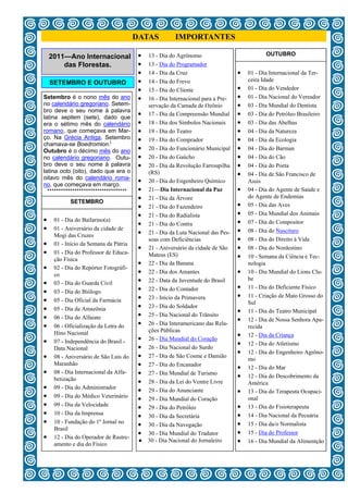 DATAS            IMPORTANTES

     2011—Ano Internacional                 13 - Dia do Agrônomo                             OUTUBRO
         das Florestas.                     13 - Dia do Programador
                                            14 - Dia da Cruz                      01 - Dia Internacional da Ter-
     SETEMBRO E OUTUBRO                     14 - Dia do Frevo                         ceira Idade
                                            15 - Dia do Cliente                     01 - Dia do Vendedor
Setembro é o nono mês do ano                16 - Dia Internacional para a Pre-      01 - Dia Nacional do Vereador
no calendário gregoriano. Setem-              servação da Camada de Ozônio            03 - Dia Mundial do Dentista
bro deve o seu nome à palavra
latina septem (sete), dado que
                                            17 - Dia da Compreensão Mundial         03 - Dia do Petróleo Brasileiro
era o sétimo mês do calendário              18 - Dia dos Símbolos Nacionais         03 - Dia das Abelhas
romano, que começava em Mar-                19 - Dia do Teatro                      04 - Dia da Natureza
ço. Na Grécia Antiga, Setembro              19 - Dia do Comprador                   04 - Dia da Ecologia
chamava-se Boedromion.[
Outubro é o décimo mês do ano               20 - Dia do Funcionário Municipal       04 - Dia do Barman
no calendário gregoriano. Outu-             20 - Dia do Gaúcho                      04 - Dia do Cão
bro deve o seu nome à palavra               20 - Dia da Revolução Farroupilha       04 - Dia do Poeta
latina octo (oito), dado que era o            (RS)                                    04 - Dia de São Francisco de
oitavo mês do calendário roma-
                                            20 - Dia do Engenheiro Químico            Assis
no, que começava em março.
  ***********************************       21—Dia Internacional da Paz             04 - Dia do Agente de Saúde e
                                            21 - Dia da Árvore                        do Agente de Endemias
            SETEMBRO
                                            21 - Dia do Fazendeiro                  05 - Dia das Aves
                                            21 - Dia do Radialista                  05 - Dia Mundial dos Animais
 01 - Dia do Bailarino(a)                                                           07 - Dia do Compositor
                                            21 - Dia do Contra
 01 - Aniversário da cidade de                                                      08 - Dia do Nascituro
      Mogi das Cruzes                       21 - Dia da Luta Nacional das Pes-
                                              soas com Deficiências                   08 - Dia do Direito à Vida
 01 - Início da Semana da Pátria
                                            21 - Aniversário da cidade de São       08 - Dia do Nordestino
 01 - Dia do Professor de Educa-
      ção Física
                                              Mateus (ES)                             10 - Semana da Ciência e Tec-
                                            22 - Dia da Banana                        nologia
    02 - Dia do Repórter Fotográfi-
      co                                    22 - Dia dos Amantes                    10 - Dia Mundial do Lions Clu-
    03 - Dia do Guarda Civil              22 - Data da Juventude do Brasil          be
                                            22 - Dia do Contador                    11 - Dia do Deficiente Físico
    03 - Dia do Biólogo
                                            23 - Início da Primavera                11 - Criação de Mato Grosso do
    05 - Dia Oficial da Farmácia                                                      Sul
    05 - Dia da Amazônia                  23 - Dia do Soldador
                                                                                      11 - Dia do Teatro Municipal
    06 - Dia do Alfaiate                  25 - Dia Nacional do Trânsito
                                                                                      12 - Dia de Nossa Senhora Apa-
    06 - Oficialização da Letra do        26 - Dia Interamericano das Rela-
                                                                                        recida
      Hino Nacional                           ções Públicas
                                                                                      12 - Dia da Criança
    07 - Independência do Brasil -        26 - Dia Mundial do Coração
                                                                                      12 - Dia do Atletismo
      Data Nacional                         26 - Dia Nacional do Surdo
                                                                                      12 - Dia do Engenheiro Agrôno-
    08 - Aniversário de São Luís do       27 - Dia de São Cosme e Damião
                                                                                        mo
      Maranhão                              27 - Dia do Encanador
                                                                                      12 - Dia do Mar
    08 - Dia Internacional da Alfa-       27 - Dia Mundial de Turismo
      betização                                                                       12 - Dia do Descobrimento da
                                            28 - Dia da Lei do Ventre Livre           América
    09 - Dia do Administrador
                                            29 - Dia do Anunciante                  13 - Dia do Terapeuta Ocupaci-
    09 - Dia do Médico Veterinário
                                            29 - Dia Mundial do Coração               onal
    09 - Dia da Velocidade
                                            29 - Dia do Petróleo                    13 - Dia do Fisioterapeuta
    10 - Dia da Imprensa
                                            30 - Dia da Secretária                  14 - Dia Nacional da Pecuária
    10 - Fundação do 1º Jornal no
                                            30 - Dia da Navegação                   15 - Dia da/o Normalista
      Brasil
                                            30 - Dia Mundial do Tradutor            15 - Dia do Professor
    12 - Dia do Operador de Rastre-
      amento e dia do Físico
                                         ●    30 - Dia Nacional do Jornaleiro         16 - Dia Mundial da Alimentção

                                                        3
 