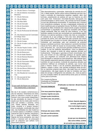  16 - Dia da Ciência e Tecnologia
                                              São desmatamentos, queimadas, destruição da camada de ozô-
 17 - Dia da Indústria Aeronáutica          nio, o efeito estufa, dentre vários outros problemas que tem cau-
     Brasileira                               sado a extinção de importantes espécies vegetais, além dos
   17 - Dia do Eletricista                  animais, prejudicando as cadeias em que os mesmos se utili-
   18 - Dia do Médico                       zam para viver. Arara-azul, mico-leão-dourado, lobo-guará, ta-
                                              manduá-bandeira e vários outros, são animais da fauna brasilei-
   18 - Dia Mais Bello
                                              ra que são dificilmente encontrados. É importante que o homem
   18 - Dia do Estivador                    crie consciência ecológica, de que a degradação ambiental só
   18 - Dia do Securitário                  trará malefícios para as gerações futuras. No Brasil, a Secretaria
   18 - Dia do Pintor                       Especial do Meio Ambiente tem desenvolvido projetos tentando
                                              conscientizar a população dos prejuízos causados pela degra-
   19 - Dia do Profissional da Informáti-   dação ambiental. Mas em razão da vida moderna, o lixo nas
     ca                                       grandes capitais do país tem aumentado em quantidades signifi-
   20 - Dia Internacional do Controlador    cativas e os aterros sanitários e lixões não mais os comportam.
     de Tráfego Aéreo                         A camada de ar que protege a Terra dos raios ultravioleta, a
   20 - Dia do Arquivista                   camada de ozônio, tem sido destruída pelo aumento dos meios
   21 - Dia do Contato                      de transporte que circulam no mundo, pela poluição advinda das
                                              indústrias, por queimadas, pelo uso excessivo de produtos
   23 - Dia do Aviador e da Força Aérea     sprays e produtos químicos. Isso ocasiona o aumento da tempe-
     Brasileira                               ratura da Terra, além de causar as chuvas ácidas, tufões, tsuna-
   24 - Dia das Nações Unidas – ONU         mis, terremotos, etc., que provocam grandes problemas à huma-
   24 - Aniversário de Goiânia              nidade. O uso de materiais descartáveis, como os plásticos e
                                              outros, tem causado a morte de várias espécies animais por
   25 - Dia da Democracia
                                              sufocamento. Tartarugas e gaivotas já foram encontradas mor-
   25 - Dia da Saúde Dentária               tas, pois tinham em seu estômago pedaços de sacolas plásti-
   25 - Dia do Dentista Brasileiro          cas, que engoliram ao confundir com alimentos.Criar hábitos
   25 - Dia do Sapateiro                    que favoreçam a natureza só trará benefícios. Não adianta ficar-
                                              mos parados esperando grandes projetos dos governantes. Pelo
   28 - Dia do Funcionário Público          contrário do que se pensa, é através de pequenas atitudes que
   28 - Dia do Hidrógrafo                   podemos melhorar as condições do planeta, que nunca mais
   29 - Dia Nacional do Livro               será o mesmo. Evitar o uso de produtos descartáveis do tipo
                                              plástico, metais e vidros, usar sacolas ecológicas feitas de teci-
   30 - Dia das Bruxas (Halloween)
                                              do ou carrinhos próprios para feira, não jogar lixos em lugares
   30 - Dia do Comerciário                  inapropriados, não jogar papéis de bala ou chicletes nas ruas,
   31 - Dia Mundial do Comissário de        latas de cerveja e refrigerante nas estradas, etc., trará ao plane-
     Vôo                                      ta uma condição melhor de sobrevivência tanto para os homens
   31 - Dia nacional do Saci                como para os animais.
●    31 - Dia do Balconista                   Por Jussara de Barros
                                              Graduada em Pedagogia
                                              Equipe Brasil Escola
                                                                    (Publicado na internet—Brasil Escola)
O que será do futuro se continuar-            DIA DAS CRIANÇAS
   mos destruindo a natureza?                                           CRIANÇAS
                                                                             (Carvalho Branco)
No dia 4 de outubro comemora-se o             Com seus passinhos ligeiros,
dia da natureza. Chamamos de ambi-            marotos, fugindo aos pais,
ente ou natureza o mundo no qual o            chegam quatro brasileiros,
homem vive e que existe independen-
te das atividades do mesmo. É tudo            da minha casa, aos portais....
aquilo que não foi criado pelo homem,                                                 Entram, fazendo algazarra,
mas que constitui o universo, como
                                                                                         sorrindo, pedindo bolo.
rios, mares, plantas, florestas, ani-
mais, minerais e o próprio homem.                                                     Com muita alegria e garra,
Com a evolução, construção das cida-                                                     netos, da vida, consolo.
des, das facilidades da vida moderna,
                                              Crianças são causa e efeito
o homem passou a modificar a ordem
natural da vida no planeta, prejudican-       de vida que alimentamos,
do o equilíbrio do meio ambiente.             da qual o amor é preceito
Agindo de forma predatória, tem des-
                                                                                     da paz que nos desejamos.
truído a natureza sem se preocupar
com os prejuízos que sofrerá num                                                      São como enfeite, confeito
futuro bem próximo.                                  4
                                                                               de um sonho que abençoamos!...
 