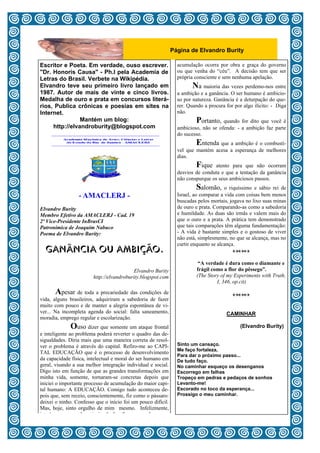 Página de Elvandro Burity

Escritor e Poeta. Em verdade, ouso escrever.                    acumulação ocorra por obra e graça do governo
"Dr. Honoris Causa" - Ph.I pela Academia de                     ou que venha do “céu”. A decisão tem que ser
Letras do Brasil. Verbete na Wikipédia.                         própria consciente e sem nenhuma apelação.
Elvandro teve seu primeiro livro lançado em                           Na maioria das vezes perdemo-nos entre
1987. Autor de mais de vinte e cinco livros.                    a ambição e a ganância. O ser humano é ambicio-
Medalha de ouro e prata em concursos literá-                    so por natureza. Ganância é a deturpação do que-
rios, Publica crônicas e poesias em sites na                    rer. Quando a procura for por algo ilícito: - Diga
Internet.                                                       não.
                Mantém um blog:                                         Portanto, quando for dito que você é
     http://elvandroburity@blogspot.com                         ambicioso, não se ofenda: - a ambição faz parte
                                                                do sucesso.
                                                                        Entenda que a ambição é o combustí-
                                                                vel que mantém acesa a esperança de melhores
                                                                dias.
                                                                        Fique atento para que não ocorram
                                                                desvios de conduta e que a tentação da ganância
                                                                não conspurque os seus ambiciosos passos.
                                                                          Salomão, o riquíssimo e sábio rei de
                 - AMACLERJ -                                   Israel, ao comparar a vida com coisas bem menos
                                                                buscadas pelos mortais, jogava no lixo suas minas
Elvandro Burity                                                 de ouro e prata. Comparando-as como a sabedoria
Membro Efetivo da AMACLERJ - Cad. 19                            e humildade. As duas são irmãs e valem mais do
2º Vice-Presidente InBrasCI                                     que o ouro e a prata. A prática tem demonstrado
Patronímica de Joaquim Nabuco                                   que tais comparações têm alguma fundamentação:
Poema de Elvandro Burity:                                       - A vida é bastante simples e o gostoso de viver
                                                                não está, simplesmente, no que se alcança, mas no
                                                                curtir enquanto se alcança.
  GANÂNCIA OU AMBIÇÃO.                                                                    

                                                                         “A verdade é dura como o diamante e
                                          Elvandro Burity               frágil como a flor do pêssego”.
                        http://elvandroburity.blogspot.com              (The Story of my Experiments with Truth,
                                                                                 I, 346, op.cit)

        Apesar de toda a precariedade das condições de                                  
vida, alguns brasileiros, adquiriram a sabedoria de fazer                                 
muito com pouco e de manter a alegria espontânea de vi-                                   
ver... Na incompleta agenda do social: falta saneamento,                              CAMINHAR
moradia, emprego regular e escolarização.
               Ouso dizer que somente um ataque frontal                                     (Elvandro Burity)
e inteligente ao problema poderá reverter o quadro das de-
sigualdades. Diria mais que uma maneira correta de resol-
ver o problema é através do capital. Refiro-me ao CAPI-         Sinto um cansaço.
                                                                Me faço fortaleza,
TAL EDUCAÇÃO que é o processo de desenvolvimento
                                                                Para dar o próximo passo...
da capacidade física, intelectual e moral do ser humano em      De tudo faço.
geral, visando a sua melhor integração individual e social.     No caminhar esqueço os desenganos
Digo isto em função de que as grandes transformações em         Escorrego em falhas
minha vida, somente, tornaram-se concretas depois que           Tropeço em pedras e pedaços de sonhos
iniciei o importante processo de acumulação do maior capi-      Levanto-me!
tal humano: A EDUCAÇÃO. Comigo tudo aconteceu de-               Escorado no toco da esperança...
pois que, sem receio, conscientemente, fiz como o pássaro:      Prossigo o meu caminhar.
deixei o ninho. Confesso que o início foi um pouco difícil.
Mas, hoje, sinto orgulho de mim mesmo. Infelizmente,
isto é o que a grande maioria não faz; fica esperando que a
                                                       5
 