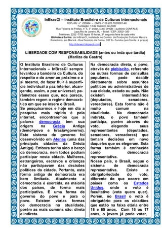 InBrasCI – Instituto Brasileiro de Culturas Internacionais
                               RCPJ-RJ n° 225964 – CNPJ n° 09.225.702/0001-48
                                         Fundação: 13 de fevereiro de 2006
                      Rua Teixeira de Freitas, n° 5, 3° andar, s.303 (IHGB – auditório CONFALB)
                                      Lapa,Rio de Janeiro, RJ – Brasil / CEP: 20021-350
                        Telefones: 2252 -7705 /após 15 horas, 3ª segunda feira de cada mês
                 Biblioteca Bartira: do InBrasCI, instalada no Centro de Produção Cultural Mestre
                 Raladinho, em Maricá - Rua Domicio da Gama, 107 B - Fundos (em frente à praça)
                                http://inbrasci.blogspot.com/]


  LIBERDADE COM RESPONSABILIDADE (antes ou inda que tardia)
                    (Marilza de Castro)
O Instituto Brasileiro de Culturas                 Na democracia direta, o povo,
Internacionais – InBrasCI sempre                   através de plebiscito, referendo
levantou a bandeira da Cultura, do                 ou outras formas de consultas
respeito e do amor ao próximo e a                  populares,       pode      decidir
si mesmo, do fazer fluir à superfí-                diretamente sobre assuntos
cie individual a paz interior, alcan-              políticos ou administrativos de
çando, assim, a paz universal; pa-                 sua cidade, estado ou país. Não
râmetros esses que, nos parece,                    existem            intermediários
também regem o regime democrá-                     (deputados,            senadores,
tico em que se insere o Brasil.                    vereadores). Esta forma não é
Se pesquisarmos e hoje em dia a                    muito          comum           na
pesquisa mais rápida é pela                        atualidade.     Na democracia
internet, encontraremos que a                      indireta,   o    povo     também
palavra democracia tem sua                         participa, porém através do
origem      na     Grécia      Antiga              voto,       elegendo         seus
(demo=povo e kracia=governo).                      representantes        (deputados,
Este sistema de governo foi                        senadores, vereadores) que
desenvolvido em Atenas (uma das                    tomam decisões em novo
principais cidades da Grécia                       daqueles que os elegeram. Esta
Antiga). Embora tenha sido o berço                 forma também é conhecida
da democracia, nem todos podiam                    como                  democracia
participar nesta cidade. Mulheres,                 representativa.
estrangeiros, escravos e crianças                  Nosso país, o Brasil, segue o
não participavam das decisões                      sistema       de      democracia
políticas da cidade. Portanto, esta                representativa.       Existe     a
forma antiga de democracia era                     obrigatoriedade       do     voto,
bem     limitada.   Atualmente       a             diferente do que ocorre em
democracia é exercida, na maioria                  países como os Estados
dos países, de forma mais                          Unidos, onde o voto é
participativa. É uma forma de                      facultativo (vota quem quer).
governo do povo e para o                           Porém, no Brasil o voto é
povo. Existem várias formas                        obrigatório para os cidadãos
de democracia na atualidade,                       que estão na faixa etária entre
porém as mais comuns são: direta                   18 e 65 anos. Com 16 ou 17
e indireta.                        7               anos, o jovem já pode votar,
 