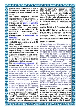 porém nesta faixa etária o voto é              elas “concordem”, cheguem a um
facultativo, assim como para os                meio termo, para permitir vida em
idosos que possuem mais de 65                  conjunto). Ou seja, um direito de
anos.                                          viver a liberdade individual até um
No Brasil elegemos nossos                      certo limite, não ultrapassando-o
representantes e governantes. É                para não invadir o direito do outro.
o povo quem escolhe os                         E chega-se então à “liberdade de
integrantes do poder legislativo
(aqueles que fazem as leis e                   expressão”.
votam nelas – deputados,                       Aluizio Belisário é Professor Adjun-
senadores e vereadores) e do                   to da UERJ. Doutor em Educação-
executivo      (administram      e
governam         –      prefeitos,             PROPED/UERJ, Bacharel em Admi-
governadores e presidente da                   nistração Pública, EBAPE/FGV pro-
república).
                                               nunciou-se no site Carta Capital da
Você sabia que dia 25 de
outubro comemora-se o Dia da                   seguinte maneira:
Democracia?                                    “A garantia de real “liberdade de ex-
A essência da democracia, como                 pressão” passa, entre outras coi-
sistema político, reside na sepa-              sas, por uma alteração nas formas
ração e independência dos pode-                de concessão de direitos para a vei-
res fundamentais do estado - le-               culação de informações em todas
                                               as formas de imprensa (escrita, fa-
gislativo, executivo e judiciário -
                                               lada ou televisada) – que seja efeti-
bem como em seu exercício, em                  vamente democrática a concessão
nome do povo, por meio das insti-              destas licenças, que não apenas os
tuições que dele emanam.                       “grandes       empresários”       ou
Em conteudo@algosobre.com.br , en-             “políticos aliados de momento” as
contramos que “Conhecer é ao                   obtenham, mas que outros setores
mesmo tempo sentir o regime pa-                da sociedade possam também obtê-
ra vivê-lo espontaneamente, e                  las; passa pela necessária respon-
não por imposição. Isso requer a               sabilização dos proprietários dos
conscientização dos problemas                  órgãos de imprensa pelo que pro-
ligados ao regime, e educação pa-              duzem; pela obrigação de, uma vez
ra um comportamento harmonio-                  assumida com clareza e honestida-
so em uma sociedade sem fron-                  de sua posição, seja dado o mesmo
teiras. ............................ A demo-   espaço para que vozes divergentes
                                               se manifestem, garantindo o que os
cracia capitalista, hoje predomi-
                                               juristas e parlamentares adoram ci-
nante em todas as sociedades,                  tar: “o contraditório”.
necessita fazer um reexame de                  Ou seja, é preciso que se garanta a
seus princípios básicos.” Pelo                 absoluta liberdade de expressão,
que se compreende, pois, na prá-               fornecendo-se como condição sine-
tica, democracia é um “modus vi-               qua-non para tal, possibilidades
vendi” (acomodação, um acordo                  concretas de liberdade de veicula-
entre partes cujas opiniões                    ção das informações. Sei que o
diferem, mas de tal maneira que 8              assunto é extenso e não é possí-
 