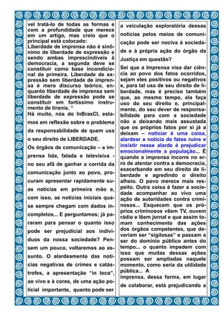 vel tratá-lo de todas as formas e     a veiculação exploratória dessas
com a profundidade que merece
em um artigo, mas creio que o         notícias pelos meios de comuni-
principal está colocado:              cação pode ser nociva à socieda-
Liberdade de imprensa não é sinô-
nimo de liberdade de expressão e      de e à própria ação do órgão da
sendo ambas imprescindíveis à         Justiça em questão?
democracia, a segunda deve se
constituir como base incondicio-      Sei que a Imprensa visa dar ciên-
nal da primeira. Liberdade de ex-     cia ao povo dos fatos ocorridos,
pressão sem liberdade de impren-      sejam eles positivos ou negativos
sa é mero discurso teórico, en-       e, para tal usa de seu direito de li-
quanto liberdade de imprensa sem      berdade, mas é preciso também
liberdade de expressão pode se        que, ao mesmo tempo, ela faça
constituir em fortíssimo instru-      uso do seu direito e, principal-
mento de tirania. “                   mente, do seu dever de responsa-
Há muito, nós do InBrasCI, esta-      bilidade para com a sociedade
mos em reflexão sobre o problema      não a deixando mais assustada
                                      que os próprios fatos por si já a
da responsabilidade de quem usa
                                      deixam – noticiar é uma coisa,
o seu direito de LIBERDADE.           alardear a notícia de fatos ruins e
Os órgãos de comunicação – a im-      insistir nesse alarde é prejudicar
                                      emocionalmente a população... É
prensa lida, falada e televisiva -    quando a imprensa incorre no er-
no seu afã de ganhar a corrida da     ro de atentar contra a democracia,
                                      exacerbando em seu direito de li-
comunicação junto ao povo, pro-
                                      berdade e agredindo o direito
curam apresentar rapidamente su-      alheio. O povo merece mais res-
as notícias em primeira mão e,        peito. Outra coisa é fazer a socie-
                                      dade acompanhar ao vivo uma
com isso, as notícias iniciais qua-   ação de autoridades contra crimi-
se sempre chegam com dados in-        nosos... Esquecem que os pró-
                                      prios criminosos vêem TV, ouvem
completos... E perguntamos; já pa-
                                      rádio e lêem jornal e que assim to-
raram para pensar o quanto isso       mam conhecimento das ações
pode ser prejudicial aos indiví-      dos órgãos competentes, que de-
                                      veriam ser “sigilosas” e passam a
duos da nossa sociedade? Pen-         ser do domínio público antes do
sem um pouco, voltaremos ao as-       tempo... o quanto impedem com
                                      isso que muitas dessas ações
sunto. O alardeamento das notí-
                                      possam ser ampliadas naquele
cias negativas de crimes e catás-     momento, como seria da utilidade
trofes, a apresentação “in loco”,     pública... A
                                      imprensa, dessa forma, em lugar
ao vivo e à cores, de uma ação po-
                                      de colaborar, está prejudicando a
licial importante, quanto pode ser
                                9
 