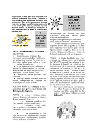 propriedade ou não, para que ele possa vir a                          InBrasCI-
produzir igualmente para todos. O dinheiro, o
valor material que atribuímos às coisas traz                         PROJETO
sofrimento... Sem o dinheiro gerindo a nossa
vida, nem qualquer outra forma de pagamento
                                                                       LIVROS
a ser obtido pelas coisas, seremos capazes                           INFANTO-
de viver melhor... É dando que se recebe, já
dizia São Francisco de Assis; é fazendo feliz,                        JUVENIS
que se é feliz!
                                  I              característico do narrado ou uma
       Pela Cultura,          Antologia          ilustração adequada, criada pelos
                                                 próprios concorrentes...
                para a
                              InBrasCI            Responsáveis pelo Projeto: InBrasCI
Paz,                            —2010             Sede, Governadorias e Chancelaria)
                               lançamento:              Cada criança ou adolescente par-
através do Amor                maio, 2010        ticpante deverá enviar junto a seu tra-
                                                 balho alguns poucos dados que o identi-
                                                 fiquem (nome completo, data de nasci-
 PROJETO LIVROS INFANTO-JUVENIS                  mento, cidade, país, filiação... nome da
 OBJETIVOS:                                      Entidade pela qual está participando.
  ● Despertar, nas crianças dos
 povos dos países, estados, regiões que          PRAZO: ● Cada Entidade que tiver
  se utilizam da Língua Portuguesa, o            crianças ou adolescentes participando
  interesse pelas suas culturas origi-           do PROJETO, deverá fazer chegar à se-
       nais e formadoras;                        de Nacional InBrasCI os trabalhos in-
   ● Levar as crianças de cada povo a            fanto-juvenis, já devidamente revisados
  contarem, elas próprias, em Língua             e gravados em disquete ou CD, até o fi-
  Portuguesa, as histórias que funda-            nal de julho de 2010. O InBrasCI-Sede
 mentam a cultura de seu povo;                   se resguarda o direito de, se achar por
   ●    Perpetuar, pelas gerações, tais          bem, fazer uma nova revisão, bem como
 culturas;                                       de vetar a ublicação dos trabalhos que
   ● Divulgar essas culturas, entre os           forem julgados inadequados aos objeti-
 povos, integrando-as, através da                vos do projeto, solicitando, pois, que as
 publicação de livros infantis.                  Entidades responsáveis sejam conscien-
                                                 tes na revisão das obras.
 PÚBLICO ALVO: As crianças e ado-                    Enviem ou entreguem os trabalhos
 lescentes dos povos que fazem uso                    à     Rua Teixeira de Freitas, 5, 3º
 da Língua Portuguesa.                                andar, sala 303, Lapa, Rio de Ja-
                                                      neiro – Coletânea Infanto-Juvenil
 TEXTO: a) prosa – lendas, mitos,                     InBrasCI.
 contos, ditados, brinquedos e brinca-
 deiras, superstições... ...
            b)   poemas- quadras, tro-
 vas, haicais, poemas modernos...
            c)   músicas – com tradi-
 ções populares, cantigas de roda......
 conteúdo: histórico-literário

                O importante é que
 seja um trabalho de pesquisa e criação
 das crianças e adolescentes, podendo
 conter inclusive o desenho
 