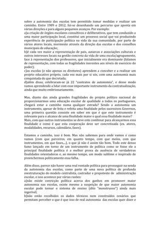 sobre a autonomia das escolas tem permitido tomar medidas e realizar um
caminho. Entre 1989 e 2012, foi-se desenhando um percurso que aponta em
várias direções e para alguns pequenos avanços. Por exemplo:
a)a criação de órgãos escolares consultivos e deliberativos, que tem conduzido a
uma maior participação local, constitui um processo social que vai produzindo
experiência de participação política na vida da sua comunidade, por parte de
vários atores locais, mormente através da direção das escolas e dos conselhos
municipais de educação;
b)é cada vez maior a representação de pais, autarcas e associações culturais e
outros interesses locais na gestão concreta da vida de uma escola/agrupamento,
face à representação dos professores, que inicialmente era dominante (falamos
de representação, com todas as fragilidades inerentes aos níveis de exercício do
poder);
c)as escolas (e não apenas os diretores) aprendem a conceber e a realizar um
projeto educativo próprio, cada vez mais por si sós, com uma autonomia mais
conquistada do que decretada;
d)além disso, celebraram-se já 22 “contratos de autonomia”, e desse modo
vamos aprendendo a lidar com esse importante instrumento da contratualização,
ainda que muito embrionariamente.

Mas, diante das ainda grandes fragilidades do projeto político nacional de
proporcionarmos uma educação escolar de qualidade a todos os portugueses,
chegará estar a caminho numa qualquer estrada? Sendo a autonomia um
instrumento, apesar de feita e refeita uma finalidade pelos sucessivos Governos,
uma primeira questão consiste em saber em que é que este instrumento é
relevante para o alcance de uma finalidade maior e qual essa finalidade maior?
Mais, com que outros instrumentos se deve este combinar para alcançarmos essa
finalidade e como é que esta cooperação deve ser concretizada (ex. atores,
modalidades, recursos, calendário, fases).

Estamos a caminho, isso é bom. Mas não sabemos para onde vamos e como
vamos (com que parceiros, em quanto tempo, com que meios, com que
instrumentos, em que fases,...), o que já não é assim tão bom. Todo este denso
fumo lançado em torno de um instrumento de política como se fosse ele a
principal finalidade política é a melhor prova da ausência de verdadeiras
finalidades orientadoras e, ao mesmo tempo, um modo sublime e inspirado de
preenchermos politicamente essa falha.

Além disso, parece não haver uma real vontade política para prosseguir na senda
da autonomia das escolas, como parte de uma nova política de profunda
reestruturação do modelo centralista, castrador e prepotente de administração
escolar, e isso acontece por várias razões:
a)não existe convicção política acerca dos ganhos em promover maior
autonomia nas escolas, existe mesmo a suspeição de que maior autonomia
escolar pode tornar o sistema de ensino (dito “monstruoso”) ainda mais
ingerível;
b)não estão recolhidos os dados técnicos nem construídos cenários que
permitam perceber o que é que isso de real autonomia das escolas quer dizer e
 