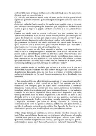 pode ser (há muita preguiça institucional nesta matéria...), o que faz aumentar o
clima de medo em torno do futuro;
c)o controlo pelo centro é muito mais eficiente na distribuição partidária de
lugares do que uma autonomia que deixe espartilhada pelos variados locais essa
decisão;
d)não está nada clarificado o modelo de regulação sociopolítica que se pretende
para o sistema de ensino português, mormente qual o significado da liberdade de
ensino e qual o lugar e o papel a atribuir ao Estado e à sua Administração
Central;
e)existe um medo mais ou menos confessado, seja nos partidos, seja na
Administração Central e nas escolas acerca de uma possível partidarização dos
órgãos de direção das escolas, por força de uma aproximação inevitável que a
descentralização da administração educacional trará ao poder autárquico;
f)argumenta-se, finalmente, que não há solidez técnica nas direções das escolas,
que a sociedade civil é muito débil, que há muitos diretores que “não estão à
altura”, como me repetem a mim vários dirigentes, etc.
É muito interessante, se não fosse dramático, analisar este argumentário e
verificar as suas intenções explícitas e implícitas. Entre outras conclusões, uma
parece clara: a administração central do Estado na área educacional não está
disponível para abdicar do seu poder centralizador e autofágico, tanto mais que
hoje, argumentam os seus executores, com aplicações informáticas potentes,
qualquer escola está do outro lado da linha com um simples clic. E depois, dizem,
somos um país tão pequenino!...para quê descentralizar poder?

Muitas questões estão, na verdade, por esclarecer e sobre essas é que será
importante avançar no debate, para não cairmos no engodo de continuar a falar
da autonomia das escolas como se esse fosse o principal propósito político da
melhoria da educação, em Portugal. Enuncio apenas duas áreas de reflexão, com
brevidade.

1. Que modelo político de administração educacional pretendemos desenvolver
no nosso país, desde o nível central até ao local? Esta questão tem de ser
enfrentada com coragem, pois de outro modo continuaremos a substituir
modelos de “autonomia de escolas” uns pelos outros, sem nunca mexermos no
modelo de administração educacional, o que, como está bom de ver, se traduz na
execução de uma tarefa impossível. Mas é nesta tarefa impossível que todos
temos participado, mais ou menos alegremente. Este modelo faz apelo a uma
definição prévia e a um compromisso acerca do que queremos em termo da
regulação em educação, desde a regulação de controlo, à regulação conjunta, até
à regulação autónoma (na linha de Maroy, Reynauld e Terssac) ou
sociocomunitária como lhe gosto de chamar, juntamente com João Barroso. A
questão, é realmente, eminentemente política. Esta Casa não lhe deveria ser tão
alheia, nem à questão nem à celebração de um possível compromisso.

2. Qual o lugar do local, do território, na procura de mais e melhor educação para
todos? Qual a possibilidade das escolas construírem as soluções mais adequadas
à realização de percursos escolares de qualidade para cada um e para todos?
Queremos aumentar a representação local ou a participação local e para quê? E a
participação de quem: pais? Autarcas? Associações culturais? Empresas? E com
 