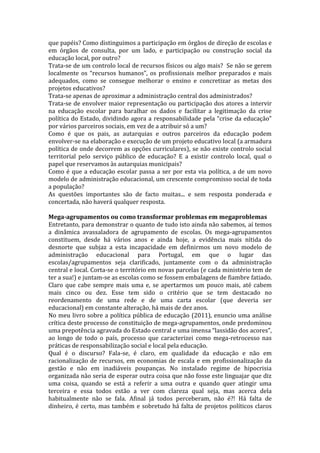 que papéis? Como distinguimos a participação em órgãos de direção de escolas e
em órgãos de consulta, por um lado, e participação ou construção social da
educação local, por outro?
Trata-se de um controlo local de recursos físicos ou algo mais? Se não se gerem
localmente os “recursos humanos”, os profissionais melhor preparados e mais
adequados, como se consegue melhorar o ensino e concretizar as metas dos
projetos educativos?
Trata-se apenas de aproximar a administração central dos administrados?
Trata-se de envolver maior representação ou participação dos atores a intervir
na educação escolar para baralhar os dados e facilitar a legitimação da crise
política do Estado, dividindo agora a responsabilidade pela “crise da educação”
por vários parceiros sociais, em vez de a atribuir só a um?
Como é que os pais, as autarquias e outros parceiros da educação podem
envolver-se na elaboração e execução de um projeto educativo local (a armadura
política de onde decorrem as opções curriculares), se não existe controlo social
territorial pelo serviço público de educação? E a existir controlo local, qual o
papel que reservamos às autarquias municipais?
Como é que a educação escolar passa a ser por esta via política, a de um novo
modelo de administração educacional, um crescente compromisso social de toda
a população?
As questões importantes são de facto muitas... e sem resposta ponderada e
concertada, não haverá qualquer resposta.

Mega-agrupamentos ou como transformar problemas em megaproblemas
Entretanto, para demonstrar o quanto de tudo isto ainda não sabemos, aí temos
a dinâmica avassaladora de agrupamento de escolas. Os mega-agrupamentos
constituem, desde há vários anos e ainda hoje, a evidência mais nítida do
desnorte que subjaz a esta incapacidade em definirmos um novo modelo de
administração educacional para Portugal, em que o lugar das
escolas/agrupamentos seja clarificado, juntamente com o da administração
central e local. Corta-se o território em novas parcelas (e cada ministério tem de
ter a sua!) e juntam-se as escolas como se fossem embalagens de fiambre fatiado.
Claro que cabe sempre mais uma e, se apertarmos um pouco mais, até cabem
mais cinco ou dez. Esse tem sido o critério que se tem destacado no
reordenamento de uma rede e de uma carta escolar (que deveria ser
educacional) em constante alteração, há mais de dez anos.
No meu livro sobre a política pública de educação (2011), enuncio uma análise
crítica deste processo de constituição de mega-agrupamentos, onde predominou
uma prepotência agravada do Estado central e uma imensa “lassidão dos acores”,
ao longo de todo o país, processo que caracterizei como mega-retrocesso nas
práticas de responsabilização social e local pela educação.
Qual é o discurso? Fala-se, é claro, em qualidade da educação e não em
racionalização de recursos, em economias de escala e em profissionalização da
gestão e não em inadiáveis poupanças. No instalado regime de hipocrisia
organizada não seria de esperar outra coisa que não fosse este linguajar que diz
uma coisa, quando se está a referir a uma outra e quando quer atingir uma
terceira e essa todos estão a ver com clareza qual seja, mas acerca dela
habitualmente não se fala. Afinal já todos perceberam, não é?! Há falta de
dinheiro, é certo, mas também e sobretudo há falta de projetos políticos claros
 