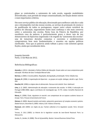 g)que se contratualize a autonomia de cada escola, segundo modalidades
diversificadas, num período de tempo consensualizado, em função destes outros
e mais importantes critérios.

Um novo serviço público de educação, direcionado para melhorar cada dia e cada
ano o desempenho real das nossas escolas, ao serviço da promoção do ensino e
da qualificação de todos os portugueses, requer outra coluna vertebral da
política de educação, seguramente muito mais confiança e não mais conversa
sobre a autonomia das escolas. Nesta Casa da Palavra da República, por
excelência casa da palavra, é particularmente grave o dever seja de nos
distanciarmos da hipocrisia organizada e do engodo da “autonomia das escolas”
seja de tomarmos decisões conjuntas e coerentes e estabelecermos
compromissos bem mais fundamentados e assentes em opções políticas
clarificadas . Para que as palavras ainda valham a pena e não semeiem apenas
ficções, ainda que socialmente úteis.



Joaquim Azevedo
Porto, 13 de Maio de 2012.


Referências Bibliográficas:

Azevedo, J. (2011). Liberdade e Política Pública de Educação. Ensaio sobre um novo compromisso pela
educação. Vila Nova de Gaia: Fundação Manuel Leão

Barroso, J. (2003). A escola pública. Regulação, desregulação, privatização. Porto: Edições Asa.

Brusson, N. (2006). A organização da Hipocrisia – os grupos em acção: dialogar, decidir e agir. Porto:
ASA
Gauchet, M. (1998) La religion dans la démocratie. Parcours de la laïcité. Paris :Gallimard

Lima, L. C. (2007). Administração da educação e autonomia das escolas. In VVAA, A educação em
Portugal (1986-2006): alguns contributos de investigação (pp. 15-77). Lisboa: Conselho Nacional de
Educação.

Maroy, C. (2006). École, régulation et marché: une comparaison de six espaces scolaires locaux en
Europe. Paris: Presses Universitaires de France

Ostrom, E. (2009). Beyond markets and states: polycentric governance of complex economic systems.
(Nobel lecture, December 8, 2009). Indiana, EUA: Indiana University

Reynaud, J.-D. (2004). Les règles du jeu: l’action collective et la régulation sociale. Paris: Armand
Collin.

Terssac, G. (Ed.) (2003). La théorie de la régulation sociale de Jean-Daniel Reynaud. Paris: La
Découverte.

Zander, R., Zander, B. (2008). The art of possibility. Boston: Harvard Business School Press.
 