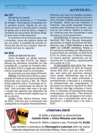 NA CCF
ENCONTRO DE AMIGOS
No dia 16 aconteceu o “1º Encontro
de Amigos”. Participaram 24 pessoas nes-
te primeiro evento. Depois de um mo-
mento de louvor e estudo sobre a relação
da Igreja com a arte da dança, chegou o
momento da aula prática de dança dirigi-
da pelo nosso irmão Alexandre.
O momento foi de descontração total
e terminou, como não poderia deixar de
ser, em pizza. A comissão de eventos in-
forma que isso foi só o começo. Mais ati-
vidades vem por aí. Aguarde!
NA IELB
CONSELHO DIRETOR DA IELB
Como divulgado na edição anterior,
aconteceu nos dias 9-12/10, nas depen-
dências do Seminário Concórdia em São
Leopoldo,RS, a reunião do Conselho Dire-
tor da IELB. O CD é o órgão que administra
a IELB no período entre as convenções.
Os principais assuntos deste CD foram:
ÊNFASE: A ênfase deste CD foi a comu-
nicação em todas as suas particularidades.
Enfocando esse assunto o Rev. Dr. Vilson
Scholz palestrou sobre “O principio da re-
levância e a comunicação da Palavra da
vida”. Este princípio nada mais é do que
o estudo dos aspectos que dependem do
contexto, na interpretação daquilo que se
diz ou escreve.
ULBRA: O Rev. Marcos Zimmer, reitor
da Ulbra, informou que a instituição está
conseguindo se recuperar ﬁnanceiramente.
VIda da IgreJa
ACONTECEU...
Informou que entre as medidas tomadas,
está a terceirização do Hospital Universi-
tário, ﬁcando a ULBRA como proprietária
do Hospital, tendo seu uso completo e
irrestrito, mas sendo assumido ﬁnancei-
ramente pela Prefeitura de Canoas, com
aval do Juíz Federal. Quanto as matrícu-
las, informou que tem aumentado a cada
ano para os cursos presenciais.
ESTATÍSTICAS: O Assessor da Diretoria
Nacional, Rev. Rony Ricardo Marquardt,
apresentou os Dados Estatísticos da IELB.
Informou que a IELB ﬁnalizou o ano de
2009 com 238.061 membros, ﬁliados a
513 paróquias atendidas por 588 pastores.
O crescimento de membros na IELB foi de
0,73% no ultimo ano. O Distrito Paulista,
no mesmo período, apresentou um de-
créscimo de 72 membros, representando
uma queda de 2,3%.
PLANEJAMENTO IELB 2014: Rev. Rony
também apresentou os alvos do Planeja-
mento IELB 2014, que são uma orienta-
ção, uma meta que queremos alcançar
como sínodo. Recomendou que os Dis-
tritos assumam seu papel orientando e
acompanhando a execução e a avaliação
do planejamento das congregações. O
secretário da Diretoria Nacional da IELB,
Rev. Rubens José Ogg, enfatizou e incen-
tivou a realização do planejamento pelas
congregações, conclundo:. “Não devemos
encarar como uma obrigação e sim enten-
dermos que o planejamento serve para
direcionar o trabalho local e de toda a
IELB”.
da Ulbra, informou que a instituição está
conseguindo se recuperar ﬁnanceiramente.
LITERATURA CRISTÃ
Já estão a disposição os devocionários
Castelo Forte e Cinco Minutos com Jesus.
Procure Sr. Nilton e adquira o seu. Promoção R$ 15,00.
Faça também a assinatura do Mensageiro Luterano além de outros
materiais disponíveis da Concórdia Editora, Hora Luterana e SBB.
 