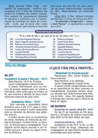 Aniversariantes
06 Luiz Silva Paganelli Salvino
08 Higor Augusto Santos Souza
08 Renato Gross De França
09 Ernando Gomes Da Silva Junior
13 Loilson De Souza Barros
13 Luciane Fiedler
14 Cibelle Vieira Da Silva
14 Henrique Neves Schulz
14 Roberto Stahal
15 José Vieira Neto
17 Edirlene Stahal Freitas
19 Agnaldo Baldow
24 Maria Mantoan Franco
26 Lucimar Souza
26 Lurdes M. Rambharose
30 Victória Paganelli Spinelli
“Tu és a fonte da vida, e, por causa da tua luz, nós vemos a luz.” Sl 36.9
JELB: Mychael Wison Züge - pre-
sidente da organização – mostrou pre-
ocupação com a falta de interesse dos
jovens no trabalho nas Uniões Juvenis.
Este assunto foi amplamente debatido
no plenário e culminou com a transfor-
mação da Comissão de Apoio da Juven-
tude - CAJU, que já havia sido criada
provisoriamente pela Diretoria Nacional
para atuar até este CD, em uma comis-
são de prazo indeterminado, vinculada
ao DEC, Departamento de Educação
Cristã.
LEMA 2011: O Rev. Adilson Schünke
apresentou o cartaz do lema para 2011:
“Acolhendo e Integrando — Jesus,
o bom Pastor”, e apresentou o cartaz
para 2011.
NA CCF
CASAMENTO CLÁUDIA E WILLIAN - 13/11
Data/Horário: 13/11 às 19 horas.
Local: Congregação Castelo Forte.
O enlace matrimonial será um mo-
tivo de grande alegria para os noivos e
familiares, bem como para os irmãos na
fé, que buscam a bênção de Deus neste
momento especial de suas vidas.
ASSEMBLÉIA GERAL - 21/11
Está marcada a Assembléia Geral
Ordinária para o dia 21/11 após o culto.
A presença de todos é muito importante
para as tomadas de decisões que pode-
rão ocorrer.
A ordem do dia será: a) recebimento
de novos membros; b) referendo da cria-
ção da Paróquia Castelo Forte; c) ﬁnan-
ças, d) Veículo para a congregação. Caso
alguém tenha algum assunto a ser in-
cluído procure o pastor ou algum mem-
bro da diretoria.
WORKSHOP DE EVANGELIZAÇÃO
Palestrante: Rev. Carlos Kracke, da
Hora Luterana.
Data/Horário: a ser deﬁnido
Local: Congregação Castelo Forte
O pastor Carlos compartilhará conos-
co as experiências da Hora Luterana na
evangelização, buscando sempre alcan-
çar pessoas que ainda buscam pela Pala-
vra da Vida - Jesus. Em seguida faremos
a entrega dos convites para o Musical de
Natal na região.
NO DISTRITO
ENCONTRO DE LÍDERES JELB DP - 21/11
No dia 21 de novembro às 14h acon-
tecerá o Encontro de Líderes promovido
péla JELB na CEL Bom Pastor da Lapa.
CONSELHO DISTRITAL - 27/11
Acontecerá no dia 27/11 às 9h, na CEL
Corpus Christi de Arujá. Lideranças das
congregações de todo Distrito Paulista são
convocadas para esta reunião.
VIda da IgreJa
O QUE VEM PELA FRENTE...
 