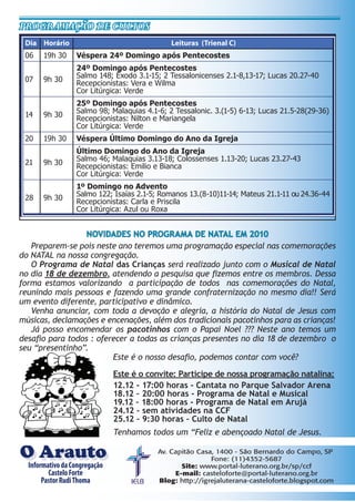 Dia Horário Leituras (Trienal C)
06 19h 30 Véspera 24º Domingo após Pentecostes
07 9h 30
24º Domingo após Pentecostes
Salmo 148; Êxodo 3.1-15; 2 Tessalonicenses 2.1-8,13-17; Lucas 20.27-40
Recepcionistas: Vera e Wilma
Cor Litúrgica: Verde
14 9h 30
25º Domingo após Pentecostes
Salmo 98; Malaquias 4.1-6; 2 Tessalonic. 3.(1-5) 6-13; Lucas 21.5-28(29-36)
Recepcionistas: Nilton e Mariangela
Cor Litúrgica: Verde
20 19h 30 Véspera Último Domingo do Ano da Igreja
21 9h 30
Último Domingo do Ano da Igreja
Salmo 46; Malaquias 3.13-18; Colossenses 1.13-20; Lucas 23.27-43
Recepcionistas: Emilio e Bianca
Cor Litúrgica: Verde
28 9h 30
1º Domingo no Advento
Salmo 122; Isaías 2.1-5; Romanos 13.(8-10)11-14; Mateus 21.1-11 ou 24.36-44
Recepcionistas: Carla e Priscila
Cor Litúrgica: Azul ou Roxa
Programação de cultos
Informativo da Congregação
Castelo Forte
Pastor: Rev. Rudi Thoma
Av. Capitão Casa, 1400 - São Bernardo do Campo, SP
Fone: (11)4352-5687
Site: www.portal-luterano.org.br/sp/ccf
E-mail: casteloforte@portal-luterano.org.br
Blog: http://igrejaluterana-casteloforte.blogspot.com
InformativodaCongregação
CasteloForte
PastorRudiThoma
O ArautoO Arauto
NOVIDADES NO PROGRAMA DE NATAL EM 2010
Preparem-se pois neste ano teremos uma programação especial nas comemorações
do NATAL na nossa congregação.
O Programa de Natal das Crianças será realizado junto com o Musical de Natal
no dia 18 de dezembro, atendendo a pesquisa que fizemos entre os membros. Dessa
forma estamos valorizando a participação de todos nas comemorações do Natal,
reunindo mais pessoas e fazendo uma grande confraternização no mesmo dia!! Será
um evento diferente, participativo e dinâmico.
Venha anunciar, com toda a devoção e alegria, a história do Natal de Jesus com
músicas, declamações e encenações, além dos tradicionais pacotinhos para as crianças!
Já posso encomendar os pacotinhos com o Papai Noel ??? Neste ano temos um
desafio para todos : oferecer a todas as crianças presentes no dia 18 de dezembro o
seu “presentinho”.
Este é o nosso desafio, podemos contar com você?
Este é o convite: Participe de nossa programação natalina:
12.12 - 17:00 horas - Cantata no Parque Salvador Arena
18.12 – 20:00 horas - Programa de Natal e Musical
19.12 – 18:00 horas - Programa de Natal em Arujá
24.12 – sem atividades na CCF
25.12 – 9:30 horas – Culto de Natal
Tenhamos todos um “Feliz e abençoado Natal de Jesus.
 