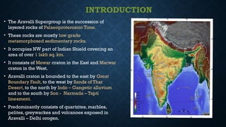 INTRODUCTION
• The Aravalli Supergroup is the succession of
layered rocks of Palaeoproterozoic Time.
• These rocks are mostly low grade
metamorphosed sedimentary rocks.
• It occupies NW part of Indian Shield covering an
area of over 1 lakh sq. km.
• It consists of Mewar craton in the East and Marwar
craton in the West.
• Aravalli craton is bounded to the east by Great
Boundary Fault, to the west by Sands of Thar
Desert, to the north by Indo – Gangetic alluvium
and to the south by Son - Narmada – Tapti
lineament.
• Predominantly consists of quartzites, marbles,
pelites, greywackes and volcanoes exposed in
Aravalli – Delhi orogen.
 