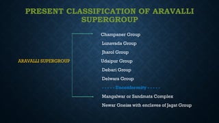 PRESENT CLASSIFICATION OF ARAVALLI
SUPERGROUP
Champaner Group
Lunavada Group
Jharol Group
ARAVALLI SUPERGROUP Udaipur Group
Debari Group
Delwara Group
- - - - - Unconformity - - - - -
Mangalwar or Sandmata Complex
Newar Gneiss with enclaves of Jagat Group
 