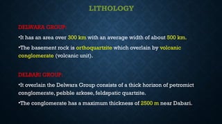 LITHOLOGY
DELWARA GROUP:
•It has an area over 300 km with an average width of about 500 km.
•The basement rock is orthoquartzite which overlain by volcanic
conglomerate (volcanic unit).
DELBARI GROUP:
•It overlain the Delwara Group consists of a thick horizon of petromict
conglomerate, pebble arkose, feldspatic quartzite.
•The conglomerate has a maximum thickness of 2500 m near Dabari.
 