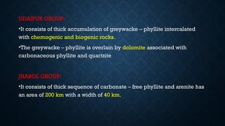 UDAIPUR GROUP:
•It consists of thick accumulation of greywacke – phyllite intercalated
with chemogenic and biogenic rocks.
•The greywacke – phyllite is overlain by dolomite associated with
carbonaceous phyllite and quartzite
JHAROL GROUP:
•It consists of thick sequence of carbonate – free phyllite and arenite has
an area of 200 km with a width of 40 km.
 