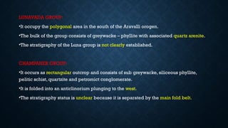 LUNAVADA GROUP:
•It occupy the polygonal area in the south of the Aravalli orogen.
•The bulk of the group consists of greywacke – phyllite with associated quartz arenite.
•The stratigraphy of the Luna group is not clearly established.
CHAMPANER GROUP:
•It occurs as rectangular outcrop and consists of sub greywacke, siliceous phyllite,
pelitic schist, quartzite and petromict conglomerate.
•It is folded into an anticlinorium plunging to the west.
•The stratigraphy status is unclear because it is separated by the main fold belt.
 
