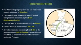 DISTRIBUTION
• The Aravalli Supergroup of rocks are distributed
around south east of Rajasthan.
• The base of these rocks is the Mewar Gneiss
Complex and is overlain by the Delhi
Supergroup of rocks.
• The type area of Aravalli supergroup is Udaipur.
• General trend of these rocks is NE – SW.
• Aravalli mountains extending from Delhi in the
northeast to the gulf of Cambay in the southwest
constitute an important orogenic feature of the
northwest Penisula.
 